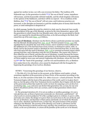 against her mother-in-law; nor will a son reverence his father. The tradition of R.
Nehemiah says, In the generation in which ‫בן‬‫דוד‬ "the son of David" comes, impudence
will increase, and the honourable will deal wickedly, and the whole kingdom will return
to the opinion of the Sadducees, and there will be no reproof. --It is a tradition of the
Rabbins, that ‫בן‬‫דוד‬ "the son of David" will not come, until traitorous practices are
increased, or the disciples are lessened or until the smallest piece of money fails from the
purse, or until redemption is despaired of.''
In which passage, besides the proof for which it is cited, may be observed, how exactly
the description of the age of the Messiah, as given by the Jews themselves, agrees with
the generation in which Jesus the true Messiah came; who as he was promised to David,
and it was expected he should descend from him, so he did according to the flesh; God
raised him up of his seed, Rom_1:3 it follows,
The son of Abraham. Abraham was the first to whom a particular promise was made,
that the Messiah should spring from, Gen_22:18. The first promise in Gen_3:15 only
signified that he should be the seed of the woman; and it would have been sufficient for
the fulfilment of it, if he had been born of any woman, in whatsoever nation, tribe, or
family; but by the promise made to Abraham he was to descend from him, as Jesus did;
who took upon him the seed of Abraham, Heb_2:16 or assumed an human nature which
sprung from him, and is therefore truly the son of Abraham. The reason why Christ is
first called the son of David, and then the son of Abraham, is partly because the former
was a more known name of the Messiah; and partly that the transition to the genealogy
of Christ might be more easy and natural, beginning with Abraham, whom the Jews call
(q) ‫ראש‬‫היחס‬ the "head of the genealogy", and the root and foundation of it, as Matthew
here makes him to be; wherefore a Jew cannot be displeased with the Evangelist for
beginning the genealogy of our Lord at, Abraham.
HENRY, "Concerning this genealogy of our Saviour, observe,
I. The title of it. It is the book (or the account, as the Hebrew word sepher, a book,
sometimes signifies) of the generation of Jesus Christ, of his ancestors according to the
flesh; or, It is the narrative of his birth. It is Biblos Geneseōs - a book of Genesis. The Old
Testament begins with the book of the generation of the world, and it is its glory that it
does so; but the glory of the New Testament herein excelleth, that it begins with the book
of the generation of him that made the world. As God, his outgoings were of old, from
everlasting (Mic_5:2), and none can declare that generation; but, as man, he was sent
forth in the fulness of time, born of a woman, and it is that generation which is here
declared.
II. The principal intention of it. It is not an endless or needless genealogy; it is not a
vain-glorious one, as those of great men commonly are. Stemmata, quid faciunt? - Of
what avail are ancient pedigrees? It is like a pedigree given in evidence, to prove a title,
and make out a claim; the design is to prove that our Lord Jesus is the son of David, and
the son of Abraham, and therefore of that nation and family out of which the Messiah
was to arise. Abraham and David were, in their day, the great trustees of the promise
relating to the Messiah. The promise of the blessing was made to Abraham and his
seed, of the dominion to David and his seed; and they who would have an interest in
Christ, as the son of Abraham, in whom all the families of the earth are to be blessed,
 