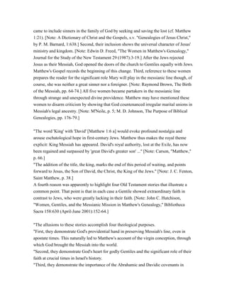 came to include sinners in the family of God by seeking and saving the lost (cf. Matthew
1:21). [Note: A Dictionary of Christ and the Gospels, s.v. "Genealogies of Jesus Christ,"
by P. M. Barnard, 1:638.] Second, their inclusion shows the universal character of Jesus'
ministry and kingdom. [Note: Edwin D. Freed, "The Women in Matthew's Genealogy,"
Journal for the Study of the New Testament 29 (1987):3-19.] After the Jews rejected
Jesus as their Messiah, God opened the doors of the church to Gentiles equally with Jews.
Matthew's Gospel records the beginning of this change. Third, reference to these women
prepares the reader for the significant role Mary will play in the messianic line though, of
course, she was neither a great sinner nor a foreigner. [Note: Raymond Brown, The Birth
of the Messiah, pp. 64-74.] All five women became partakers in the messianic line
through strange and unexpected divine providence. Matthew may have mentioned these
women to disarm criticism by showing that God countenanced irregular marital unions in
Messiah's legal ancestry. [Note: M'Neile, p. 5; M. D. Johnson, The Purpose of Biblical
Genealogies, pp. 176-79.]
"The word 'King' with 'David' [Matthew 1:6 a] would evoke profound nostalgia and
arouse eschatological hope in first-century Jews. Matthew thus makes the royal theme
explicit: King Messiah has appeared. David's royal authority, lost at the Exile, has now
been regained and surpassed by 'great David's greater son' ..." [Note: Carson, "Matthew,"
p. 66.]
"The addition of the title, the king, marks the end of this period of waiting, and points
forward to Jesus, the Son of David, the Christ, the King of the Jews." [Note: J. C. Fenton,
Saint Matthew, p. 38.]
A fourth reason was apparently to highlight four Old Testament stories that illustrate a
common point. That point is that in each case a Gentile showed extraordinary faith in
contrast to Jews, who were greatly lacking in their faith. [Note: John C. Hutchison,
"Women, Gentiles, and the Messianic Mission in Matthew's Genealogy," Bibliotheca
Sacra 158:630 (April-June 2001):152-64.]
"The allusions to these stories accomplish four theological purposes.
"First, they demonstrate God's providential hand in preserving Messiah's line, even in
apostate times. This naturally led to Matthew's account of the virgin conception, through
which God brought the Messiah into the world.
"Second, they demonstrate God's heart for godly Gentiles and the significant role of their
faith at crucial times in Israel's history.
"Third, they demonstrate the importance of the Abrahamic and Davidic covenants in
 