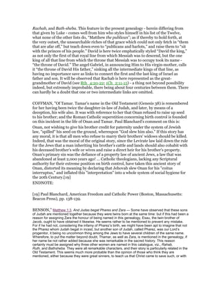 Rachab, and Bath-sheba. This feature in the present genealogy - herein differing from
that given by Luke - comes well from him who styles himself in his list of the Twelve,
what none of the other lists do, “Matthew the publican”; as if thereby to hold forth, at
the very outset, the unsearchable riches of that grace which could not only fetch in “them
that are afar off,” but teach down even to “publicans and harlots,” and raise them to “sit
with the princes of his people.” David is here twice emphatically styled “David the king,”
as not only the first of that royal line from which Messiah was to descend, but the one
king of all that line from which the throne that Messiah was to occupy took its name -
“the throne of David.” The angel Gabriel, in announcing Him to His virgin-mother, calls
it “the throne of David His father,” sinking all the intermediate kings of that line, as
having no importance save as links to connect the first and the last king of Israel as
father and son. It will be observed that Rachab is here represented as the great-
grandmother of David (see Rth_4:20-22; 1Ch_2:11-15) - a thing not beyond possibility
indeed, but extremely improbable, there being about four centuries between them. There
can hardly be a doubt that one or two intermediate links are omitted.
COFFMAN, "Of Tamar. Tamar's name in the Old Testament (Genesis 38) is remembered
for her having been twice the daughter-in-law of Judah, and later, by means of a
deception, his wife also. It was with reference to her that Onan refused to raise up seed
to his brother; and the Roman Catholic superstition concerning birth control is founded
on this incident in the life of Onan and Tamar. Paul Blanchard's comment on this is:
Onan, not wishing to give his brother credit for paternity under the system of Jewish
law, "spilled" his seed on the ground, whereupon "God slew him also." If this story has
any moral, it is that all men who refuse to marry their brothers' widows should be killed.
Indeed, that was the moral of the original story, since the Levirate law laid down the rule
for the Jews that a man inheriting his brother's cattle and lands should also cohabit with
his deceased brother's wife or wives and raise a direct heir for his brother's property.
Onan's primary sin was the defiance of a property law of ancient Jews, a law that was
abandoned at least 2,000 years ago! ... Catholic theologians, lacking any Scriptural
authority for their extreme position on birth control, have taken this ancient story of
Onan, distorted its meaning by declaring that Jehovah slew Onan for his "coitus
interruptus," and inflated this "interpretation" into a whole system of social hygiene for
the 20th Century.[19]
ENDNOTE:
[19] Paul Blanchard, American Freedom and Catholic Power (Boston, Massachusetts:
Beacon Press), pp. 138-139.
BENSON,” Matthew 1:3. And Judas begat Phares and Zara — Some have observed that these sons
of Judah are mentioned together because they were twins born at the same time: but if this had been a
reason for assigning Zara the honour of being named in this genealogy, Esau, the twin brother of
Jacob, ought to have obtained it likewise. He seems rather to be mentioned to prevent any mistake.
For if he had not, considering the infamy of Pharez’s birth, we might have been apt to imagine that not
the Pharez whom Judah begat in incest, but another son of Judah, called Pharez, was our Lord’s
progenitor, it being no uncommon thing among the Jews to have several children of the same name.
Wherefore, to put the matter beyond doubt, Thamar, as well as Zara, is mentioned in the genealogy, if
her name be not rather added because she was remarkable in the sacred history. This reason
certainly must be assigned why three other women are named in this catalogue, viz., Rahab,
Ruth, and Bathsheba. They were all remarkable characters, and their story is particularly related in the
Old Testament. This seems much more probable than the opinion of those who think they are
mentioned, either because they were great sinners, to teach us that Christ came to save such, or with
 