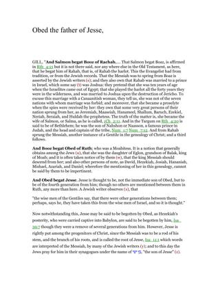 Obed the father of Jesse,
GILL, "And Salmon begat Booz of Rachab,.... That Salmon begat Boaz, is affirmed
in Rth_4:21 but it is not there said, nor any where else in the Old Testament, as here,
that he begat him of Rahab, that is, of Rahab the harlot. This the Evangelist had from
tradition, or from the Jewish records. That the Messiah was to spring from Boaz is
asserted by the Jewish writers (s); and they also own that Rahab was married to a prince
in Israel, which some say (t) was Joshua: they pretend that she was ten years of age
when the Israelites came out of Egypt; that she played the harlot all the forty years they
were in the wilderness, and was married to Joshua upon the destruction of Jericho. To
excuse this marriage with a Canaanitish woman, they tell us, she was not of the seven
nations with whom marriage was forbid; and moreover, that she became a proselyte
when the spies were received by her: they own that some very great persons of their
nation sprung from her, as Jeremiah, Maaseiah, Hanameel, Shallum, Baruch, Ezekiel,
Neriah, Seraiah, and Huldah the prophetess. The truth of the matter is, she became the
wife of Salmon, or Salma, as he is called, 1Ch_2:11. And in the Targum on Rth_4:20 is
said to be of Bethlehem; he was the son of Nahshon or Naasson, a famous prince in
Judah, and the head and captain of the tribe, Num_1:7 Num_7:12. And from Rahab
sprung the Messiah, another instance of a Gentile in the genealogy of Christ; and a third
follows.
And Booz begat Obed of Ruth; who was a Moabitess. It is a notion that generally
obtains among the Jews (u), that she was the daughter of Eglon, grandson of Balak, king
of Moab; and it is often taken notice of by them (w), that the king Messiah should
descend from her; and also other persons of note, as David, Hezekiah, Josiah, Hananiah,
Mishael, Azariah, and Daniel; wherefore the mentioning of her in this genealogy, cannot
be said by them to be impertinent.
And Obed begat Jesse. Jesse is thought to be, not the immediate son of Obed, but to
be of the fourth generation from him; though no others are mentioned between them in
Ruth, any more than here. A Jewish writer observes (x), that
"the wise men of the Gentiles say, that there were other generations between them;
perhaps, says he, they have taken this from the wise men of Israel, and so it is thought.''
Now notwithstanding this, Jesse may be said to be begotten by Obed, as Hezekiah's
posterity, who were carried captive into Babylon, are said to be begotten by him, Isa_
39:7 though they were a remove of several generations from him. However, Jesse is
rightly put among the progenitors of Christ, since the Messiah was to be a rod of his
stem, and the branch of his roots, and is called the root of Jesse, Isa_11:1 which words
are interpreted of the Messiah, by many of the Jewish writers (y); and to this day the
Jews pray for him in their synagogues under the name of ‫בן‬‫ישי‬ , "the son of Jesse" (z).
 