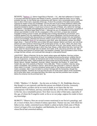 BENSON, "Matthew 1:5. Salmon begat Booz of Rachab — Viz., after their settlement in Canaan. It
is not exact said that this woman was Rahab of Jericho, commonly called the harlot, but it is highly
probable she was; for that Rahab was contemporary with Salmon, and a remarkable person, and there
was no other of that name, especially of that age, of whom the compiler of the table could possibly
suppose his reader to have any knowledge. It is true she was of one of those idolatrous nations with
which the Israelites were forbidden to marry. But as the reason of that prohibition was only lest they
should be tempted to idolatry, it could have no force in the case of Rahab, who, before her marriage
with Salmon, undoubtedly acknowledged the God of Israel for the true God, and became a proselyte of
righteousness. And Booz begat Obed of Ruth — Although the son of a Moabite by an Israelitish
woman was forbidden to enter into the congregation of the Lord; that is, at least was rendered
incapable of being a prince in Israel, and perhaps even of being naturalized by circumcision; yet it
evidently appears from this celebrated instance, Ruth being a Moabitess, that this precept was not
understood as excluding the descendants of an Israelite by a Moabitish woman from any hereditary
honours and privileges, otherwise the kinsman of Booz would not have wanted a much better reason
than any he assigned, (Ruth 4:6,) for refusing to marry Ruth, when she became a widow. And Obed
begat Jesse — Inasmuch as there were at least 300 years between Salmon and David, and only three
persons are here named as intervening to fill up that space of time, viz.,Booz, Obed, and Jesse, they
must each of them have been about 100 years old at the birth of his son, here named, which is not to
be wondered at, considering the age in which they lived. Moses, a little before their time, had lived 120
years, when his natural strength was not abated. And Caleb, at 85, was strong and fit for war. Add to
this, that they were persons of eminent piety, and therefore, probably, God vouchsafed to each of them
a longer life than ordinary, and continued their strength to a late period thereof.
LIGHTFOOT, "[Booz of Rachab.] So far the Jewish writers agree with Matthew, that they confess
Rachab was married to some prince of Israel, but mistaking concerning the person: whether they do
this out of ignorance, or wilfully, let themselves look to that. Concerning this matter, the Babylonian
Gemara hath these words: "Eight prophets and those priests sprung from Rachab, and they are these,
Neriah, Baruch, Seraiah, Maaseiah, Jeremiah, Hilkiah, Hanameel, and Shallum. R. Judah saith,
Huldah also was of the posterity of Rachab." And a little after, "There is a tradition, that she, being
made a proselytess, was married to Joshua": which Kimchi also produceth in Joshua 6. Here the
Gloss casts in a scruple: "It sounds somewhat harshly (saith it), that Joshua married one that was
made a proselyte, when it was not lawful to contract marriage with the Canaanites, though they
became proselytes. Therefore we must say that she was not of the seven nations of the Canaanites,
but of some other nation, and sojourned there. But others say that that prohibition took not place
before the entrance into the promised land," &c.
COKE, "Matthew 1:5. Rachab— See the note on Joshua 2:1. Dr. Doddridge observes,
that though it is not expressly said that this person was Rahab of Jericho, commonly
called the harlot; yet there can be no room to doubt, as we know that she was
contemporary with Salmon, and may conclude that she, as all the other women mentioned
in this list, was a remarkable person. Now there was no other of that name, especially of
this age, of whom the Evangelist could, so far as we can judge, suppose his reader to have
any knowledge.
BURKITT, "Observe, Here are several women mentioned in our Savior's genealogy, and
all, or most of them, have a brand of infamy upon them. Thamar was one, with whom her
father-in-law, Judah, committed incest; Rahab is called an harlot; Ruth came of Moab,
whom Lot begat of his own daughter; and Bathsheba, the wife of Uriah, was one with
whom David had committed adultery.
 
