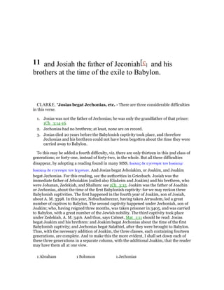 11 and Josiah the father of Jeconiah[c] and his
brothers at the time of the exile to Babylon.
CLARKE, "Josias begat Jechonias, etc. - There are three considerable difficulties
in this verse.
1. Josias was not the father of Jechonias; he was only the grandfather of that prince:
1Ch_3:14-16.
2. Jechonias had no brethren; at least, none are on record.
3. Josias died 20 years before the Babylonish captivity took place, and therefore
Jechonias and his brethren could not have been begotten about the time they were
carried away to Babylon.
To this may be added a fourth difficulty, viz. there are only thirteen in this 2nd class of
generations; or forty-one, instead of forty-two, in the whole. But all these difficulties
disappear, by adopting a reading found in many MSS. Ιωσιας δε εγεννησε τον Ιωακειµ·
Ιωακειµ δε εγεννησε τον Ιεχονιαν. And Josias begat Jehoiakim, or Joakim, and Joakim
begat Jechonias. For this reading, see the authorities in Griesbach. Josiah was the
immediate father of Jehoiakim (called also Eliakeim and Joakim) and his brethren, who
were Johanan, Zedekiah, and Shallum: see 1Ch_3:15. Joakim was the father of Joachin
or Jechonias, about the time of the first Babylonish captivity: for we may reckon three
Babylonish captivities. The first happened in the fourth year of Joakim, son of Josiah,
about A. M. 3398. In this year, Nebuchadnezzar, having taken Jerusalem, led a great
number of captives to Babylon. The second captivity happened under Jechoniah, son of
Joakim; who, having reigned three months, was taken prisoner in 3405, and was carried
to Babylon, with a great number of the Jewish nobility. The third captivity took place
under Zedekiah, A. M. 3416. And thus, says Calmet, Mat_1:11 should be read: Josias
begat Joakim and his brethren: and Joakim begat Jechonias about the time of the first
Babylonish captivity; and Jechonias begat Salathiel, after they were brought to Babylon.
Thus, with the necessary addition of Joakim, the three classes, each containing fourteen
generations, are complete. And to make this the more evident, I shall set down each of
these three generations in a separate column, with the additional Joakim, that the reader
may have them all at one view.
1 Abraham 1 Solomon 1 Jechonias
 