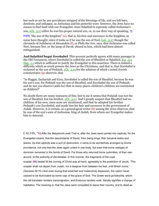 but such as are by any providence stripped of the blessings of life, and are left bare,
destitute, and unhappy, as Jechonias and his posterity were: however, the Jews have no
reason to find fault with our Evangelist, since Salathiel is expressly called Jechonias's
son, 1Ch_3:17 either he was his proper natural son, or, to use their way of speaking, ‫בן‬
‫מלכות‬ "the son of the kingdom" (e), that is, his heir and successor in the kingdom, as
some have thought; since it looks as if he was the son of Neri, Luk_3:27 though the
chronicle of Jedidaeus of Alexandria (f), or Philo the Jew, says, that Jechonias was called
Neri, because Ner, or the lamp of David, shined in him, which had been almost
extinguished.
And Salathiel begat Zorobabel. This account perfectly agrees with many passages in
the Old Testament, where Zorobabel is called the son of Shealtiel or Salathiel, Ezr_3:2
Hag_1:1 which is sufficient to justify the Evangelist in this assertion. There is indeed a
difficulty which as much presses the Jews as the Christians, and that is, that Zorobabel is
reckoned as the son of Pedaiah, 1Ch_3:19 for the solution of which a noted Jewish
commentator (g) observes, that
"in Haggai, Zachariah and Ezra, Zorobabel is called the son of Shealtiel, because he was
his son's son; for Pedaiah was the son of Shealtiel, and Zorobabel the son of Pedaiah;
and do not you observe (adds he) that in many places children's children are mentioned
as children?''
No doubt there are many instances of this; but to me it seems that Pedaiah was not the
son of Shealtiel, but his brother, 1Ch_3:17. And I greatly suspect that Shealtiel had no
children of his own, since none are mentioned; and that he adopted his brother
Pedaiah's son Zorobabel, and made him his heir and successor in the government of
Judah. However, it is certain, as a genealogical writer (h) among the Jews observes, that
he was of the son's sons of Jechonias, king of Judah, from whom our Evangelist makes
him to descend.
CALVIN, "12.After the Babylonish exile That is, after the Jews were carried into captivity: for the
Evangelist means, that the descendants of David, from being kings, then became exiles and
slaves. As that captivity was a sort of destruction, it came to be wonderfully arranged by Divine
providence, not only that the Jews again united in one body, but even that some vestiges of
dominion remained in the family of David. For those who returned home submitted, of their own
accord, to the authority of Zerubbabel. In this manner, the fragments of the royal
scepter (95) lasted till the coming of Christ was at hand, agreeably to the prediction of Jacob, “The
scepter shall not depart from Judah, nor a lawgiver from between his feet, until Shiloh come,”
(Genesis 49:10.) And even during that wretched and melancholy dispersion, the nation never
ceased to be illuminated by some rays of the grace of God. The Greek word µετοικεσία, which
the old translator renders transmigration, and Erasmus renders exile, literally signifies a change of
habitation. The meaning is, that the Jews were compelled to leave their country, and to dwell as
 