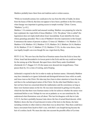 Matthew probably knew them from oral tradition and or written sources.
"While no twentieth-century Jew could prove he was from the tribe of Judah, let alone
from the house of David, that does not appear to have been a problem in the first century,
when lineage was important in gaining access to temple worship." [Note: Carson,
"Matthew," p. 63.]
Matthew 1:16 contains careful and unusual wording. Matthew was preparing for what he
later explained, the virgin birth of Jesus (Matthew 1:23). The phrase "who is called" (ho
legomenos) does not imply doubt about Jesus' messiahship. It just identifies the Jesus
whose genealogy preceded. This is one of Matthew's favorite expressions in this Gospel.
It announces the names of persons or places 12 times (cf. Matthew 1:16; Matthew 2:23;
Matthew 4:18; Matthew 10:2; Matthew 13:55; Matthew 26:3; Matthew 26:14; Matthew
26:36; Matthew 27:16-17; Matthew 27:22; Matthew 27:33). As this verse shows, Jesus
was legally Joseph's son even though He was virgin born by Mary.
PETT 12-16, "We now have the final list of fourteen names from the Exile to Jesus the
Christ. Israel had descended to its lowest point in the Exile and the way could now begin
for the raising up of the Messiah. But apart from a brief flurry under Zerubbabel
(Zechariah 4:6-7; Haggai 2:21-23) the names now descend into insignificance. Time
passes them by. It is a time of waiting, and of hoping.
Jechoniah is required in the list in order to make up fourteen names. Alternately Matthew
may have intended us to ignore Jechoniah and distinguish between Jesus while on earth,
and Jesus risen as the Christ. His idea may have been to draw attention to Jesus the man,
and then to the eschatological nature of the Christ. On the other hand Matthew may in
fact not have been too concerned about the mathematics and the consistency as long as
there were fourteen names on the list. He was more interested in getting over his point,
which the fact that there were fourteen names in the list achieves whether the names were
mentioned before or not. Perhaps he was not as pedantic as we can sometimes be. He
understood what illustrations were all about. This last list disagrees with that in Luke
3:23-31, but that is probably because Luke shows the line of actual blood descent, while
Matthew shows the line of royal descent in terms of the heirs to the throne, the latter
including switches to other relatives when there was no direct heir. Thus there could have
been a movement from Jacob to Heli’s son, with Heli’s son Joseph having become the
heir of a sonless Jacob. We must also take into account the possible effect of Levirate
 