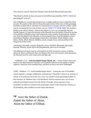 Once more (l), says R. Chana bar Chanma, when the holy blessed God causes his
"Shechinah to dwell, he does not cause it to dwell but upon families, ‫,מיוחסות‬ "which are
genealogized" in Israel.''
Now if Matthew's account had not been true, it might easily have been refuted by these
records. The author of the old (m) Nizzachon takes notice of the close of this genealogy,
but finds no fault with it; only that it is carried down to Joseph, and not to Mary; which
may be accounted for by a rule of their own (n), ‫משפחת‬‫אם‬‫אינה‬‫קרויה‬‫משפחת‬ "the mother's
family is not called a family", whereas the father's is. It is very remarkable that the
Jewish Targum (o) traces the descent of the Messiah from the family of David in the line
of Zorobabel, as Matthew does; and reckons the same number of generations, wanting
one, from Zorobabel to the Messiah, as the Evangelist does, from Zorobabel to Jesus;
according to Matthew, the genealogy stands thus, Zorobabel, Abiud, Eliakim, Azor,
Sadoc, Achim, Eliud, Eleazar, Matthan, Jacob, Joseph, Jesus; and according to the
Targum the order is this,
"Zorobabel, Hananiah, Jesaiah, Rephaiah, Arnon, Obadiah, Shecaniah, Shemnigh,
Neariah, Elioenai, Anani; this is the king Messiah, who is to be revealed.''
The difference of names may be accounted for by their having two names, as before
observed. This is a full proof, that, according to the Jews own account, and expectation,
the Messiah must be come many years and ages ago.
JAMISON 13-15, "And Zorobabel begat Abiud, etc. — None of these names are
found in the Old Testament; but they were doubtless taken from the public or family
registers, which the Jews carefully kept, and their accuracy was never challenged.
COKE, "Matthew 1:13. And Zorobabel begat Abiud— Among the sons of Zorobabel
(which signifies a stranger in Babylon), reckoned up 1 Chronicles 3 there is no mention of
Abiud, or his posterity; but as the Jews were very careful to keep genealogical tables of
their families, St. Matthew had, in all likelihood, what he mentions here, out of some
authentic genealogies preserved in the family of Joseph, whose ancestors, from
Zorobabel, are likewise omitted in the genealogies extant in the Chronicles, because, in
all probability, their condition was but mean and obscure.
14 Azor the father of Zadok,
Zadok the father of Akim,
Akim the father of Elihud,
 
