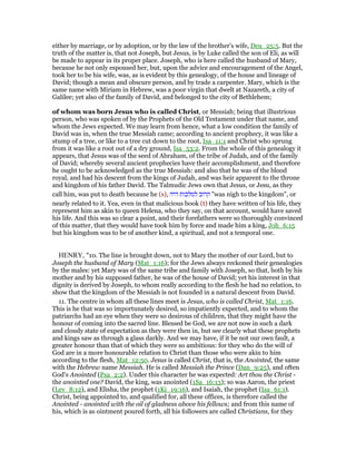 either by marriage, or by adoption, or by the law of the brother's wife, Deu_25:5. But the
truth of the matter is, that not Joseph, but Jesus, is by Luke called the son of Eli, as will
be made to appear in its proper place. Joseph, who is here called the husband of Mary,
because he not only espoused her, but, upon the advice and encouragement of the Angel,
took her to be his wife, was, as is evident by this genealogy, of the house and lineage of
David; though a mean and obscure person, and by trade a carpenter. Mary, which is the
same name with Miriam in Hebrew, was a poor virgin that dwelt at Nazareth, a city of
Galilee; yet also of the family of David, and belonged to the city of Bethlehem;
of whom was born Jesus who is called Christ, or Messiah; being that illustrious
person, who was spoken of by the Prophets of the Old Testament under that name, and
whom the Jews expected. We may learn from hence, what a low condition the family of
David was in, when the true Messiah came; according to ancient prophecy, it was like a
stump of a tree, or like to a tree cut down to the root, Isa_11:1 and Christ who sprung
from it was like a root out of a dry ground, Isa_53:2. From the whole of this genealogy it
appears, that Jesus was of the seed of Abraham, of the tribe of Judah, and of the family
of David; whereby several ancient prophecies have their accomplishment, and therefore
he ought to be acknowledged as the true Messiah: and also that he was of the blood
royal, and had his descent from the kings of Judah, and was heir apparent to the throne
and kingdom of his father David. The Talmudic Jews own that Jesus, or Jesu, as they
call him, was put to death because he (s), ‫קרוב‬‫למלכות‬‫היה‬ "was nigh to the kingdom", or
nearly related to it. Yea, even in that malicious book (t) they have written of his life, they
represent him as akin to queen Helena, who they say, on that account, would have saved
his life. And this was so clear a point, and their forefathers were so thoroughly convinced
of this matter, that they would have took him by force and made him a king, Joh_6:15
but his kingdom was to be of another kind, a spiritual, and not a temporal one.
HENRY, "10. The line is brought down, not to Mary the mother of our Lord, but to
Joseph the husband of Mary (Mat_1:16); for the Jews always reckoned their genealogies
by the males: yet Mary was of the same tribe and family with Joseph, so that, both by his
mother and by his supposed father, he was of the house of David; yet his interest in that
dignity is derived by Joseph, to whom really according to the flesh he had no relation, to
show that the kingdom of the Messiah is not founded in a natural descent from David.
11. The centre in whom all these lines meet is Jesus, who is called Christ, Mat_1:16.
This is he that was so importunately desired, so impatiently expected, and to whom the
patriarchs had an eye when they were so desirous of children, that they might have the
honour of coming into the sacred line. Blessed be God, we are not now in such a dark
and cloudy state of expectation as they were then in, but see clearly what these prophets
and kings saw as through a glass darkly. And we may have, if it be not our own fault, a
greater honour than that of which they were so ambitious: for they who do the will of
God are in a more honourable relation to Christ than those who were akin to him
according to the flesh, Mat_12:50. Jesus is called Christ, that is, the Anointed, the same
with the Hebrew name Messiah. He is called Messiah the Prince (Dan_9:25), and often
God's Anointed (Psa_2:2). Under this character he was expected: Art thou the Christ -
the anointed one? David, the king, was anointed (1Sa_16:13); so was Aaron, the priest
(Lev_8:12), and Elisha, the prophet (1Ki_19:16), and Isaiah, the prophet (Isa_61:1).
Christ, being appointed to, and qualified for, all these offices, is therefore called the
Anointed - anointed with the oil of gladness above his fellows; and from this name of
his, which is as ointment poured forth, all his followers are called Christians, for they
 