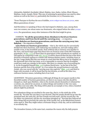 Jehoiachin, Salathiel, Zorobabel, Abiud, Ehakim, Azor, Sadoc, Achim, Eliud, Eleazar,
Matthan, Jacob, Joseph, Christ. This way of reckoning by generations was used by other
nations as well as the Jews (u), particularly the Grecians; so (w) Pausanias says,
"From Tharypus to Pyrrhus the son of Achilles, πεντε ανδρων και δεκα εισι γενεαι, were
fifteen generations of men.''
And Herodotus (x) speaking of those who had reigned in Babylon, says, among them
were two women, one whose name was Semiramis, who reigned before the other γενεησι
πεντε, five generations; many other instances of the like kind might be given.
JAMISON, "So all the generations from Abraham to David are fourteen
generations; and from David until the carrying away — or migration.
into Babylon are fourteen generations; and from the carrying away into
Babylon — the migration of Babylon.
unto Christ are fourteen generations — that is, the whole may be conveniently
divided into three fourteens, each embracing one marked era, and each ending with a
notable event, in the Israelitish annals. Such artificial aids to memory were familiar to
the Jews, and much larger gaps than those here are found in some of the Old Testament
genealogies. In Ezr_7:1-5 no fewer than six generations of the priesthood are omitted, as
will appear by comparing it with 1Ch_6:3-15. It will be observed that the last of the three
divisions of fourteen appears to contain only thirteen distinct names, including Jesus as
the last. Lange thinks that this was meant as a tacit hint that Mary was to be supplied, as
the thirteenth link of the last chain, as it is impossible to conceive that the Evangelist
could have made any mistake in the matter. But there is a simpler way of accounting for
it. As the Evangelist himself (Mat_1:17) reckons David twice - as the last of the first
fourteen and the first of the second - so, if we reckon the second fourteen to end with
Josiah, who was coeval with the “carrying away into captivity” (Mat_1:11), and third to
begin with Jeconiah, it will be found that the last division, as well as the other two,
embraces fourteen names, including that of our Lord.
LIGHTFOOT, "[Fourteen generations.] Although all things do not square exactly in this
threefold number of fourteen generations, yet there is no reason why this should be
charged as a fault upon Matthew, when in the Jewish schools themselves it obtained for
a custom, yea, almost for an axiom, to reduce things and numbers to the very same,
when they were near alike. The thing will be plain by an example or two, when a hundred
almost might be produced.
Five calamitous things are ascribed to the same day, that is, to the ninth day of the
month Ab. "For that day (say they) it was decreed, That the people should not go into the
promised land: the same day, the first Temple was laid waste, and the second also: the
city Bitter was destroyed, and the city Jerusalem ploughed up." Not that they believed all
these things fell out precisely the same day of the month; but, as the Babylonian Gemara
notes upon it, That they might reduce a fortunate thing to a holy day, and an unfortunate
to an unlucky day.
The Jerusalem Gemara, in the same tract, examines the reason why the daily prayers
 