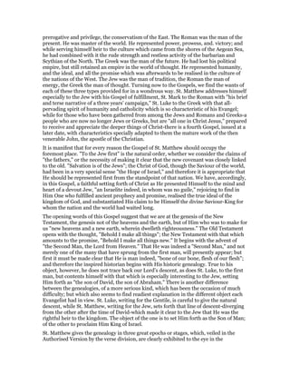 prerogative and privilege, the conservatism of the East. The Roman was the man of the
present. He was master of the world. He represented power, prowess, and. victory; and
while serving himself heir to the culture which came from the shores of the Aegean Sea,
he had combined with it the rude strength and restless activity of the barbarian and
Scythian of the North. The Greek was the man of the future. He had lost his political
empire, but still retained an empire in the world of thought. He represented humanity,
and the ideal, and all the promise which was afterwards to be realised in the culture of
the nations of the West. The Jew was the man of tradition, the Roman the man of
energy, the Greek the man of thought. Turning now to the Gospels, we find the wants of
each of these three types provided for in a wondrous way. St. Matthew addresses himself
especially to the Jew with his Gospel of fulfillment, St. Mark to the Roman with "his brief
and terse narrative of a three years’ campaign," St. Luke to the Greek with that all-
pervading spirit of humanity and catholicity which is so characteristic of his Evangel;
while for those who have been gathered from among the Jews and Romans and Greeks-a
people who are now no longer Jews or Greeks, but are "all one in Christ Jesus," prepared
to receive and appreciate the deeper things of Christ-there is a fourth Gospel, issued at a
later date, with characteristics specially adapted to them the mature work of the then
venerable John, the apostle of the Christian.
It is manifest that for every reason the Gospel of St. Matthew should occupy the
foremost place. "To the Jew first" is the natural order, whether we consider the claims of
"the fathers," or the necessity of making it clear that the new covenant was closely linked
to the old. "Salvation is of the Jews"; the Christ of God, though the Saviour of the world,
had been in a very special sense "the Hope of Israel," and therefore it is appropriate that
He should be represented first from the standpoint of that nation. We have, accordingly,
in this Gospel, a faithful setting forth of Christ as He presented Himself to the mind and
heart of a devout Jew, "an Israelite indeed, in whom was no guile," rejoicing to find in
Him One who fulfilled ancient prophecy and promise, realised the true ideal of the
kingdom of God, and substantiated His claim to be Himself the divine Saviour-King for
whom the nation and the world had waited long.
The opening words of this Gospel suggest that we are at the genesis of the New
Testament, the genesis not of the heavens and the earth, but of Him who was to make for
us "new heavens and a new earth, wherein dwelleth righteousness." The Old Testament
opens with the thought, "Behold I make all things"; the New Testament with that which
amounts to the promise, "Behold I make all things new." It begins with the advent of
"the Second Man, the Lord from Heaven." That He was indeed a "Second Man," and not
merely one of the many that have sprung from the first man, will presently appear; but
first it must be made clear that He is man indeed, "bone of our bone, flesh of our flesh";
and therefore the inspired historian begins with His historic genealogy. True to his
object, however, he does not trace back our Lord’s descent, as does St. Luke, to the first
man, but contents himself with that which is especially interesting to the Jew, setting
Him forth as "the son of David, the son of Abraham." There is another difference
between the genealogies, of a more serious kind, which has been the occasion of much
difficulty; but which also seems to find readiest explanation in the different object each
Evangelist had in view. St. Luke, writing for the Gentile, is careful to give the natural
descent, while St. Matthew, writing for the Jew, sets forth that line of descent-diverging
from the other after the time of David-which made it clear to the Jew that He was the
rightful heir to the kingdom. The object of the one is to set Him forth as the Son of Man;
of the other to proclaim Him King of Israel.
St. Matthew gives the genealogy in three great epochs or stages, which, veiled in the
Authorised Version by the verse division, are clearly exhibited to the eye in the
 