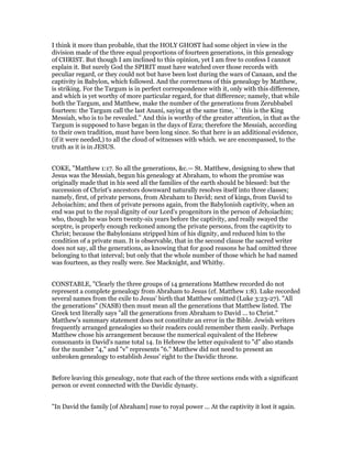 I think it more than probable, that the HOLY GHOST had some object in view in the
division made of the three equal proportions of fourteen generations, in this genealogy
of CHRIST. But though I am inclined to this opinion, yet I am free to confess I cannot
explain it. But surely God the SPIRIT must have watched over those records with
peculiar regard, or they could not but have been lost during the wars of Canaan, and the
captivity in Babylon, which followed. And the correctness of this genealogy by Matthew,
is striking. For the Targum is in perfect correspondence with it, only with this difference,
and which is yet worthy of more particular regard, for that difference; namely, that while
both the Targum, and Matthew, make the number of the generations from Zerubbabel
fourteen: the Targum call the last Anani, saying at the same time, ``this is the King
Messiah, who is to be revealed.’’ And this is worthy of the greater attention, in that as the
Targum is supposed to have began in the days of Ezra; therefore the Messiah, according
to their own tradition, must have been long since. So that here is an additional evidence,
(if it were needed,) to all the cloud of witnesses with which. we are encompassed, to the
truth as it is in JESUS.
COKE, "Matthew 1:17. So all the generations, &c.— St. Matthew, designing to shew that
Jesus was the Messiah, begun his genealogy at Abraham, to whom the promise was
originally made that in his seed all the families of the earth should be blessed: but the
succession of Christ's ancestors downward naturally resolves itself into three classes;
namely, first, of private persons, from Abraham to David; next of kings, from David to
Jehoiachim; and then of private persons again, from the Babylonish captivity, when an
end was put to the royal dignity of our Lord's progenitors in the person of Jehoiachim;
who, though he was born twenty-six years before the captivity, and really swayed the
sceptre, is properly enough reckoned among the private persons, from the captivity to
Christ; because the Babylonians stripped him of his dignity, and reduced him to the
condition of a private man. It is observable, that in the second clause the sacred writer
does not say, all the generations, as knowing that for good reasons he had omitted three
belonging to that interval; but only that the whole number of those which he had named
was fourteen, as they really were. See Macknight, and Whitby.
CONSTABLE, "Clearly the three groups of 14 generations Matthew recorded do not
represent a complete genealogy from Abraham to Jesus (cf. Matthew 1:8). Luke recorded
several names from the exile to Jesus' birth that Matthew omitted (Luke 3:23-27). "All
the generations" (NASB) then must mean all the generations that Matthew listed. The
Greek text literally says "all the generations from Abraham to David ... to Christ."
Matthew's summary statement does not constitute an error in the Bible. Jewish writers
frequently arranged genealogies so their readers could remember them easily. Perhaps
Matthew chose his arrangement because the numerical equivalent of the Hebrew
consonants in David's name total 14. In Hebrew the letter equivalent to "d" also stands
for the number "4," and "v" represents "6." Matthew did not need to present an
unbroken genealogy to establish Jesus' right to the Davidic throne.
Before leaving this genealogy, note that each of the three sections ends with a significant
person or event connected with the Davidic dynasty.
"In David the family [of Abraham] rose to royal power ... At the captivity it lost it again.
 