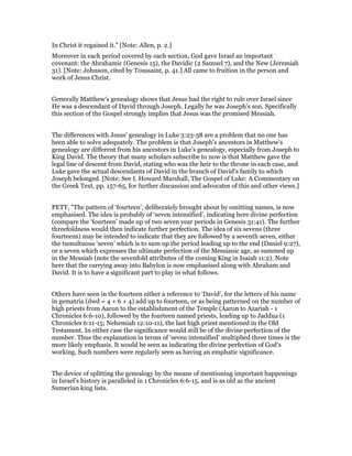 In Christ it regained it." [Note: Allen, p. 2.]
Moreover in each period covered by each section, God gave Israel an important
covenant: the Abrahamic (Genesis 15), the Davidic (2 Samuel 7), and the New (Jeremiah
31). [Note: Johnson, cited by Toussaint, p. 41.] All came to fruition in the person and
work of Jesus Christ.
Generally Matthew's genealogy shows that Jesus had the right to rule over Israel since
He was a descendant of David through Joseph. Legally he was Joseph's son. Specifically
this section of the Gospel strongly implies that Jesus was the promised Messiah.
The differences with Jesus' genealogy in Luke 3:23-38 are a problem that no one has
been able to solve adequately. The problem is that Joseph's ancestors in Matthew's
genealogy are different from his ancestors in Luke's genealogy, especially from Joseph to
King David. The theory that many scholars subscribe to now is that Matthew gave the
legal line of descent from David, stating who was the heir to the throne in each case, and
Luke gave the actual descendants of David in the branch of David's family to which
Joseph belonged. [Note: See I. Howard Marshall, The Gospel of Luke: A Commentary on
the Greek Text, pp. 157-65, for further discussion and advocates of this and other views.]
PETT, "The pattern of ‘fourteen’, deliberately brought about by omitting names, is now
emphasised. The idea is probably of ‘seven intensified’, indicating here divine perfection
(compare the ‘fourteen’ made up of two seven year periods in Genesis 31:41). The further
threefoldness would then indicate further perfection. The idea of six sevens (three
fourteens) may be intended to indicate that they are followed by a seventh seven, either
the tumultuous ‘seven’ which is to sum up the period leading up to the end (Daniel 9:27),
or a seven which expresses the ultimate perfection of the Messianic age, as summed up
in the Messiah (note the sevenfold attributes of the coming King in Isaiah 11:2). Note
here that the carrying away into Babylon is now emphasised along with Abraham and
David. It is to have a significant part to play in what follows.
Others have seen in the fourteen either a reference to ‘David’, for the letters of his name
in gematria (dwd = 4 + 6 + 4) add up to fourteen, or as being patterned on the number of
high priests from Aaron to the establishment of the Temple (Aaron to Azariah - 1
Chronicles 6:6-10), followed by the fourteen named priests, leading up to Jaddua (1
Chronicles 6:11-15; Nehemiah 12:10-11), the last high priest mentioned in the Old
Testament. In either case the significance would still be of the divine perfection of the
number. Thus the explanation in terms of ‘seven intensified’ multiplied three times is the
more likely emphasis. It would be seen as indicating the divine perfection of God’s
working. Such numbers were regularly seen as having an emphatic significance.
The device of splitting the genealogy by the means of mentioning important happenings
in Israel’s history is paralleled in 1 Chronicles 6:6-15, and is as old as the ancient
Sumerian king lists.
 