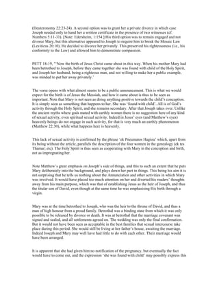 (Deuteronomy 22:23-24). A second option was to grant her a private divorce in which case
Joseph needed only to hand her a written certificate in the presence of two witnesses (cf.
Numbers 5:11-31). [Note: Edersheim, 1:154.] His third option was to remain engaged and not
divorce Mary, but this alternative appeared to Joseph to require him to break the Mosaic Law
(Leviticus 20:10). He decided to divorce her privately. This preserved his righteousness (i.e., his
conformity to the Law) and allowed him to demonstrate compassion.
PETT 18-19, "‘Now the birth of Jesus Christ came about in this way. When his mother Mary had
been betrothed to Joseph, before they came together she was found with child of the Holy Spirit,
and Joseph her husband, being a righteous man, and not willing to make her a public example,
was minded to put her away privately.’
The verse opens with what almost seems to be a public announcement. This is what we would
expect for the birth is of Jesus the Messiah, and how it came about is thus to be seen as
important. Note that Mary is not seen as doing anything positive towards the child’s conception.
It is simply seen as something that happens to her. She was ‘found with child’. All is of God’s
activity through the Holy Spirit, and she remains secondary. After that Joseph takes over. Unlike
the ancient myths where gods mated with earthly women there is no suggestion here of any kind
of sexual activity, even spiritual sexual activity. Indeed in Jesus’ eyes (and Matthew’s eyes)
heavenly beings do not engage in such activity, for that is very much an earthly phenomenon
(Matthew 22:30), while what happens here is heavenly.
This lack of sexual activity is confirmed by the phrase ‘ek Pneumatos Hagiou’ which, apart from
its being without the article, parallels the description of the four women in the genealogy (ek tes
Thamar; etc). The Holy Spirit is thus seen as cooperating with Mary in the conception and birth,
not as impregnating her.
Note Matthew’s great emphasis on Joseph’s side of things, and this to such an extent that he puts
Mary deliberately into the background, and plays down her part in things. This being his aim it is
not surprising that he tells us nothing about the Annunciation and other activities in which Mary
was involved. It would have placed too much attention on her and diverted his readers’ thoughts
away from his main purpose, which was that of establishing Jesus as the heir of Joseph, and thus
the titular son of David, even though at the same time he was emphasising His birth through a
virgin.
Mary was at the time betrothed to Joseph, who was the heir to the throne of David, and thus a
man of high honour from a proud family. Betrothal was a binding state from which it was only
possible to be released by divorce or death. It was at betrothal that the marriage covenant was
signed and sealed, and all settlements agreed on. The wedding was only the final confirmation.
But it would not have been seen as acceptable in the best families that sexual intercourse take
place during this period. She would still be living at her father’s house, awaiting the marriage.
Indeed Joseph and Mary may well have had little to do with each other. Their marriage would
have been arranged.
It is apparent that she had given him no notification of the pregnancy, but eventually the fact
would have to come out, and the expression ‘she was found with child’ may possibly express this
 