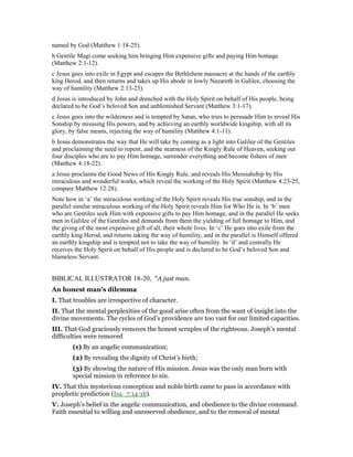 named by God (Matthew 1:18-25).
b Gentile Magi come seeking him bringing Him expensive gifts and paying Him homage
(Matthew 2:1-12).
c Jesus goes into exile in Egypt and escapes the Bethlehem massacre at the hands of the earthly
king Herod, and then returns and takes up His abode in lowly Nazareth in Galilee, choosing the
way of humility (Matthew 2:13-23).
d Jesus is introduced by John and drenched with the Holy Spirit on behalf of His people, being
declared to be God’s beloved Son and unblemished Servant (Matthew 3:1-17).
c Jesus goes into the wilderness and is tempted by Satan, who tries to persuade Him to reveal His
Sonship by misusing His powers, and by achieving an earthly worldwide kingship, with all its
glory, by false means, rejecting the way of humility (Matthew 4:1-11).
b Jesus demonstrates the way that He will take by coming as a light into Galilee of the Gentiles
and proclaiming the need to repent, and the nearness of the Kingly Rule of Heaven, seeking out
four disciples who are to pay Him homage, surrender everything and become fishers of men
(Matthew 4:18-22).
a Jesus proclaims the Good News of His Kingly Rule, and reveals His Messiahship by His
miraculous and wonderful works, which reveal the working of the Holy Spirit (Matthew 4:23-25,
compare Matthew 12:28).
Note how in ‘a’ the miraculous working of the Holy Spirit reveals His true sonship, and in the
parallel similar miraculous working of the Holy Spirit reveals Him for Who He is. In ‘b’ men
who are Gentiles seek Him with expensive gifts to pay Him homage, and in the parallel He seeks
men in Galilee of the Gentiles and demands from them the yielding of full homage to Him, and
the giving of the most expensive gift of all, their whole lives. In ‘c’ He goes into exile from the
earthly king Herod, and returns taking the way of humility, and in the parallel is Himself offered
an earthly kingship and is tempted not to take the way of humility. In ‘d’ and centrally He
receives the Holy Spirit on behalf of His people and is declared to be God’s beloved Son and
blameless Servant.
BIBLICAL ILLUSTRATOR 18-20, "A just man.
An honest man’s dilemma
I. That troubles are irrespective of character.
II. That the mental perplexities of the good arise often from the want of insight into the
divine movements. The cycles of God’s providence are too vast for our limited capacities.
III. That God graciously removes the honest scruples of the righteous. Joseph’s mental
difficulties were removed
(1) By an angelic communication;
(2) By revealing the dignity of Christ’s birth;
(3) By showing the nature of His mission. Jesus was the only man born with
special mission in reference to sin.
IV. That this mysterious conception and noble birth came to pass in accordance with
prophetic prediction (Isa_7:14-16).
V. Joseph’s belief in the angelic communication, and obedience to the divine command.
Faith essential to willing and unreserved obedience, and to the removal of mental
 