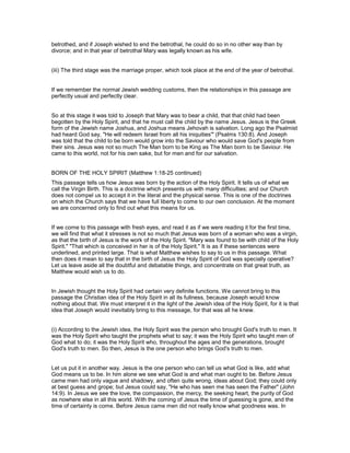 betrothed, and if Joseph wished to end the betrothal, he could do so in no other way than by
divorce; and in that year of betrothal Mary was legally known as his wife.
(iii) The third stage was the marriage proper, which took place at the end of the year of betrothal.
If we remember the normal Jewish wedding customs, then the relationships in this passage are
perfectly usual and perfectly clear.
So at this stage it was told to Joseph that Mary was to bear a child, that that child had been
begotten by the Holy Spirit, and that he must call the child by the name Jesus. Jesus is the Greek
form of the Jewish name Joshua, and Joshua means Jehovah is salvation. Long ago the Psalmist
had heard God say, "He will redeem Israel from all his iniquities'" (Psalms 130:8). And Joseph
was told that the child to be born would grow into the Saviour who would save God's people from
their sins. Jesus was not so much The Man born to be King as The Man born to be Saviour. He
came to this world, not for his own sake, but for men and for our salvation.
BORN OF THE HOLY SPIRIT (Matthew 1:18-25 continued)
This passage tells us how Jesus was born by the action of the Holy Spirit. It tells us of what we
call the Virgin Birth. This is a doctrine which presents us with many difficulties; and our Church
does not compel us to accept it in the literal and the physical sense. This is one of the doctrines
on which the Church says that we have full liberty to come to our own conclusion. At the moment
we are concerned only to find out what this means for us.
If we come to this passage with fresh eyes, and read it as if we were reading it for the first time,
we will find that what it stresses is not so much that Jesus was born of a woman who was a virgin,
as that the birth of Jesus is the work of the Holy Spirit. "Mary was found to be with child of the Holy
Spirit." "That which is conceived in her is of the Holy Spirit." It is as if these sentences were
underlined, and printed large. That is what Matthew wishes to say to us in this passage. What
then does it mean to say that in the birth of Jesus the Holy Spirit of God was specially operative?
Let us leave aside all the doubtful and debatable things, and concentrate on that great truth, as
Matthew would wish us to do.
In Jewish thought the Holy Spirit had certain very definite functions. We cannot bring to this
passage the Christian idea of the Holy Spirit in all its fullness, because Joseph would know
nothing about that. We must interpret it in the light of the Jewish idea of the Holy Spirit, for it is that
idea that Joseph would inevitably bring to this message, for that was all he knew.
(i) According to the Jewish idea, the Holy Spirit was the person who brought God's truth to men. It
was the Holy Spirit who taught the prophets what to say; it was the Holy Spirit who taught men of
God what to do; it was the Holy Spirit who, throughout the ages and the generations, brought
God's truth to men. So then, Jesus is the one person who brings God's truth to men.
Let us put it in another way. Jesus is the one person who can tell us what God is like, add what
God means us to be. In him alone we see what God is and what man ought to be. Before Jesus
came men had only vague and shadowy, and often quite wrong, ideas about God; they could only
at best guess and grope; but Jesus could say, "He who has seen me has seen the Father" (John
14:9). In Jesus we see the love, the compassion, the mercy, the seeking heart, the purity of God
as nowhere else in all this world. With the coming of Jesus the time of guessing is gone, and the
time of certainty is come. Before Jesus came men did not really know what goodness was. In
 