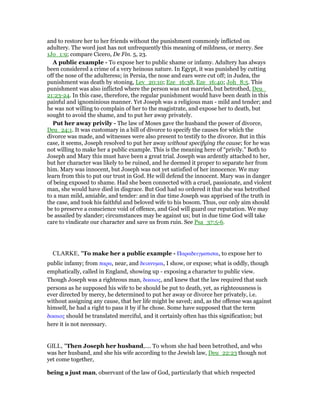 and to restore her to her friends without the punishment commonly inflicted on
adultery. The word just has not unfrequently this meaning of mildness, or mercy. See
1Jo_1:9; compare Cicero, De Fin. 5, 23.
A public example - To expose her to public shame or infamy. Adultery has always
been considered a crime of a very heinous nature. In Egypt, it was punished by cutting
off the nose of the adulteress; in Persia, the nose and ears were cut off; in Judea, the
punishment was death by stoning, Lev_20:10; Eze_16:38, Eze_16:40; Joh_8:5. This
punishment was also inflicted where the person was not married, but betrothed, Deu_
21:23-24. In this case, therefore, the regular punishment would have been death in this
painful and ignominious manner. Yet Joseph was a religious man - mild and tender; and
he was not willing to complain of her to the magistrate, and expose her to death, but
sought to avoid the shame, and to put her away privately.
Put her away privily - The law of Moses gave the husband the power of divorce,
Deu_24:1. It was customary in a bill of divorce to specify the causes for which the
divorce was made, and witnesses were also present to testify to the divorce. But in this
case, it seems, Joseph resolved to put her away without specifying the cause; for he was
not willing to make her a public example. This is the meaning here of “privily.” Both to
Joseph and Mary this must have been a great trial. Joseph was ardently attached to her,
but her character was likely to be ruined, and he deemed it proper to separate her from
him. Mary was innocent, but Joseph was not yet satisfied of her innocence. We may
learn from this to put our trust in God. He will defend the innocent. Mary was in danger
of being exposed to shame. Had she been connected with a cruel, passionate, and violent
man, she would have died in disgrace. But God had so ordered it that she was betrothed
to a man mild, amiable, and tender: and in due time Joseph was apprised of the truth in
the case, and took his faithful and beloved wife to his bosom. Thus, our only aim should
be to preserve a conscience void of offence, and God will guard our reputation. We may
be assailed by slander; circumstances may be against us; but in due time God will take
care to vindicate our character and save us from ruin. See Psa_37:5-6.
CLARKE, "To make her a public example - Παραδειγµατισαι, to expose her to
public infamy; from παρα, near, and δεικνυµαι, I show, or expose; what is oddly, though
emphatically, called in England, showing up - exposing a character to public view.
Though Joseph was a righteous man, δικαιος, and knew that the law required that such
persons as he supposed his wife to be should be put to death, yet, as righteousness is
ever directed by mercy, he determined to put her away or divorce her privately, i.e.
without assigning any cause, that her life might be saved; and, as the offense was against
himself, he had a right to pass it by if he chose. Some have supposed that the term
δικαιος should be translated merciful, and it certainly often has this signification; but
here it is not necessary.
GILL, "Then Joseph her husband,.... To whom she had been betrothed, and who
was her husband, and she his wife according to the Jewish law, Deu_22:23 though not
yet come together,
being a just man, observant of the law of God, particularly that which respected
 