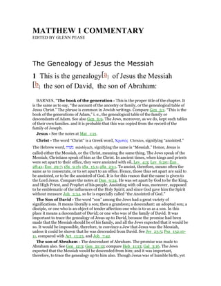 MATTHEW 1 COMME TARY
EDITED BY GLENN PEASE
The Genealogy of Jesus the Messiah
1 This is the genealogy[a] of Jesus the Messiah
[b] the son of David, the son of Abraham:
BARNES, "The book of the generation - This is the proper title of the chapter. It
is the same as to say, “the account of the ancestry or family, or the genealogical table of
Jesus Christ.” The phrase is common in Jewish writings. Compare Gen_5:1. “This is the
book of the generations of Adam,” i. e., the genealogical table of the family or
descendants of Adam. See also Gen_6:9. The Jews, moreover, as we do, kept such tables
of their own families. and it is probable that this was copied from the record of the
family of Joseph.
Jesus - See the notes at Mat_1:21.
Christ - The word “Christ” is a Greek word, Χριστός Christos, signifying “anointed.”
The Hebrew word, ‫משׁיח‬ mâshı̂yach, signifying the same is “Messiah.” Hence, Jesus is
called either the Messiah, or the Christ, meaning the same thing. The Jews speak of the
Messiah; Christians speak of him as the Christ. In ancient times, when kings and priests
were set apart to their office, they were anointed with oil, Lev_4:3; Lev_6:20; Exo_
28:41; Exo_29:7; 1Sa_9:16; 1Sa_15:1; 2Sa_23:1. To anoint, therefore, means often the
same as to consecrate, or to set apart to an office. Hence, those thus set apart are said to
be anointed, or to be the anointed of God. It is for this reason that the name is given to
the Lord Jesus. Compare the notes at Dan_9:24. He was set apart by God to be the King,
and High Priest, and Prophet of his people. Anointing with oil was, moreover, supposed
to be emblematic of the influences of the Holy Spirit; and since God gave him the Spirit
without measure Joh_3:34, so he is especially called “the Anointed of God.”
The Son of David - The word “son” among the Jews had a great variety of
significations. It means literally a son; then a grandson; a descendant: an adopted son; a
disciple, or one who is an object of tender affection one who is to us as a son. In this
place it means a descendant of David; or one who was of the family of David. It was
important to trace the genealogy of Jesus up to David, because the promise had been
made that the Messiah should be of his family, and all the Jews expected that it would be
so. It would be impossible, therefore, to convince a Jew that Jesus was the Messiah,
unless it could be shown that he was descended from David. See Jer_23:5; Psa_132:10-
11, compared with Act_13:23, and Joh_7:42.
The son of Abraham - The descendant of Abraham. The promise was made to
Abraham also. See Gen_12:3; Gen_21:12; compare Heb_11:13; Gal_3:16. The Jews
expected that the Messiah would be descended from him; and it was important,
therefore, to trace the genealogy up to him also. Though Jesus was of humble birth, yet
 