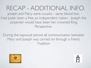 RECAP - ADDITIONAL INFO.
    Joseph and Mary were cousins - same blood line.
Had Judah been a free an independent nation - Joseph the
      carpenter would have been her crowned King.
                      Perspective.

 During the espousal period all communication between
   Mary and Joseph was carried on through a friend.
                       Tradition
 