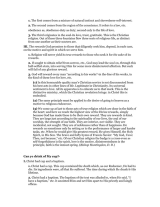 1. The first comes from a mixture of natural instinct and shrewdness-self-interest.
2. The second comes from the region of the conscience. It refers to a law, etc.
obedience as, obedience-duty as duty; second only to the life of love.
3. The third originates in the soul-its love, trust, gratitude. This is the Christian
religion. Out of these three fountains flow three sorts of religious life, as distinct
from one another as their sources are.
III. The rewards God promises to those that diligently seek him, depend, in each case,
on the motive and spirit in which we serve him.
1. Religion will never yield its true rewards to those who seek it for the sake of its
rewards.
2. If sought to obtain relief from sorrow, etc., God may lead the soul on, through this
half-selfish state, into serving Him for some more disinterested affection. But such
will fail of any glorious reward.
3. God will reward every man “according to his works”-in the-line of his works, in
the kind of them-love for love, etc.
(1) In this honourable quality man’s Christian service is not disconnected from
his best acts in other lines of life. Legitimate in Christianity. Its universal
sentiment is love. All its apparatus is to educate us to that mark. This is the
distinctive ministry, which the Christian revelation brings: in Christ this is
embodied.
(2) The same principle must be applied to die desire of going to heaven as a
motive to religious endeavour.
(3) We come up at last to those acts of true religion which are done in the faith of
the heart; and here we reach the highest view of the Divine rewards, simply
because God has made these to be their own reward. They are rewards in kind.
They are large just according to the spirituality of our lives, the zeal of our
worship, the strength of our faith. They are interior, not visible. They are
incidental, not sought. They are of nobleness rather than of happiness. He
rewards us sometimes only by setting us to the performance of larger and harder
tasks, etc. When he would give His greatest reward, He gives Himself, the Holy
Spirit, in His Son. The brave and lofty hymn of Francis Xavier: “My God, I love
Thee, not because,” etc. Of our Christian religion the badge is a cross-even as
self-forgetfulness is the spirit, love is the motive, disinterestedness is the
principle, faith is the inmost spring. (Bishop Huntingdon, D. D.)
Can ye drink of My cup?-
I. Christ had cup and a baptism.
1. Christ had a cup. This cup contained the death which, as our Redeemer, He had to
die. Its ingredients were, all that He suffered. The time during which He drank it-His
lifetime.
2. Christ had a baptism. The baptism of the text was alluded to, when He said, “I
have a baptism,” etc. It anointed Him and set Him apart to His priestly and kingly
offices.
 
