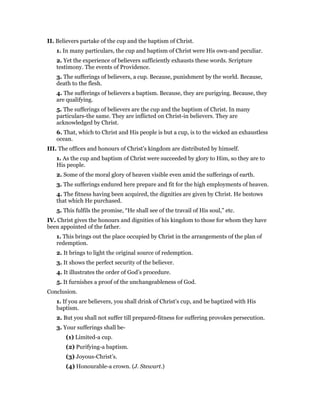 II. Believers partake of the cup and the baptism of Christ.
1. In many particulars, the cup and baptism of Christ were His own-and peculiar.
2. Yet the experience of believers sufficiently exhausts these words. Scripture
testimony. The events of Providence.
3. The sufferings of believers, a cup. Because, punishment by the world. Because,
death to the flesh.
4. The sufferings of believers a baptism. Because, they are purigying. Because, they
are qualifying.
5. The sufferings of believers are the cup and the baptism of Christ. In many
particulars-the same. They are inflicted on Christ-in believers. They are
acknowledged by Christ.
6. That, which to Christ and His people is but a cup, is to the wicked an exhaustless
ocean.
III. The offices and honours of Christ’s kingdom are distributed by himself.
1. As the cup and baptism of Christ were succeeded by glory to Him, so they are to
His people.
2. Some of the moral glory of heaven visible even amid the sufferings of earth.
3. The sufferings endured here prepare and fit for the high employments of heaven.
4. The fitness having been acquired, the dignities are given by Christ. He bestows
that which He purchased.
5. This fulfils the promise, “He shall see of the travail of His soul,” etc.
IV. Christ gives the honours and dignities of his kingdom to those for whom they have
been appointed of the father.
1. This brings out the place occupied by Christ in the arrangements of the plan of
redemption.
2. It brings to light the original source of redemption.
3. It shows the perfect security of the believer.
4. It illustrates the order of God’s procedure.
5. It furnishes a proof of the unchangeableness of God.
Conclusion.
1. If you are believers, you shall drink of Christ’s cup, and be baptized with His
baptism.
2. But you shall not suffer till prepared-fitness for suffering provokes persecution.
3. Your sufferings shall be-
(1) Limited-a cup.
(2) Purifying-a baptism.
(3) Joyous-Christ’s.
(4) Honourable-a crown. (J. Stewart.)
 