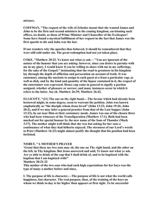 mixture.
COFFMA , "The request of the wife of Zebedee meant that she wanted James and
John to be the first and second ministers in the coming kingdom, envisioning such
offices, no doubt, as those of Prime Minister and Chancellor of the Exchequer!
Some have found a mystical fulfillment of her request in the fact that James was the
first apostle to die and John was the last.
If one wonders why the apostles thus behaved, it should be remembered that they
were still sold under sin. The great redemption had not yet taken place.
COKE, "Matthew 20:22. Ye know not what ye ask— "You are ignorant of the
nature of the honour that you are asking: however, since you desire to partake with
me in my glory, I would know if you be willing to share with me in my sufferings,
for the sake of the Gospel;" insinuating that the road to greatness in his kingdom
lay through the depth of affliction and persecution on account of truth. It was
customary among the ancients to assign to each guest at a feast a particular cup, as
well as dish, and by the kind and quantity of the liquor contained in it, the respect of
the entertainer was expressed. Hence cup came in general to signify a portion
assigned, whether of pleasure or sorrow; and many instances occur in which it
refers to the latter. See ch. Matthew 26:39; Matthew 26:42.
ELLICOTT, "(21) The one on thy right hand.—The favour which had already been
bestowed might, in some degree, seem to warrant the petition. John was known
emphatically as “the disciple whom Jesus loved” (John 13:23; John 19:26; John
20:2), and if we may infer a general practice from that of the Last Supper (John
13:23), he sat near Him at their customary meals. James was one of the chosen three
who had been witnesses of the Transfiguration (Matthew 17:1). Both had been
marked out for special honour by the new name of the Sons of Thunder (Mark
3:17). The mother might well think that she was but asking for her sons a
continuance of what they had hitherto enjoyed. The sternness of our Lord’s words
to Peter (Matthew 16:23) might almost justify the thought that his position had been
forfeited.
ISBET, "A MOTHER’S PRAYER
‘Grant that these my two sons may sit, the one on Thy right hand, and the other on
the left, in Thy kingdom. But Jesus answered and said, Ye know not what ye ask.
Are ye able to drink of the cup that I shall drink of, and to be baptized with the
baptism that I am baptized with?’
Matthew 20:21-22
This mother of the two sons who had such high expectations for her boys was the
type of many a mother before and since,
I. The purpose of life is character.—The purpose of life is not what the world calls
happiness, but character. The real purpose, then, of the training of the boys on
whom we think to-day is far higher than appears at first sight. To be successful
 