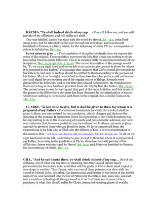 BAR ES, "Ye shall indeed drink of my cup ... - You will follow me, and you will
partake of my afflictions, and will suffer as I shall.
This was fulfilled. James was slain with the sword by Herod, Act_12:2. John lived
many years; but he attended the Saviour through his sufferings, and was himself
banished to Patmos, a solitary island, for the testimony of Jesus Christ - a companion of
others in tribulation, Rev_1:9.
Is not mine to give ... - The translation of this place evidently does not express the
sense of the original. The translation expresses the idea that Jesus has nothing to do in
bestowing rewards on his followers. This is at variance with the uniform testimony of the
Scriptures, Mat_25:31-40; Joh_5:22-30. The correct translation of the passage would
be, “To sit on my right hand and on my left is not mine to give, except to those for whom
it is prepared by my Father.” The passage thus declares that Christ would give rewards to
his followers, but only to such as should be entitled to them according to the purpose of
his Father. Much as he might be attached to these two disciples, yet he could not bestow
any such signal favors on them out of the regular course of things. Rewards were
prepared for his followers, and in due time they should be bestowed. He would bestow
them according as they had been provided from eternity by God the Father, Mat_25:34.
The correct sense is seen by leaving out that part of the verse in italics, and this is one of
the places in the Bible where the sense has been obscured by the introduction of words
which have nothing to correspond with them in the original. See a similar instance in
1Jo_2:23.
CLARKE, "Is not mine to give, but it shall be given to them for wham it is
prepared of my Father - The common translation, in which the words, it shall be
given to them; are interpolated by our translators, utterly changes and destroys the
meaning of the passage. It represents Christ (in opposition to the whole Scriptures) as
having nothing to do in the dispensing of rewards and punishments; whereas, our Lord
only intimates that, however partial he may be to these two brethren, yet seats in glory
can only be given to those who are fitted for them. No favor can prevail here; the
elevated seat is for him who is filled with the fullness of God. The true construction of
the words is this: - ουκ ε̣ιν εµον δουναι, αλλ’ ᆇις ητοιµυ̣αι ᆓπο του πατρος µου, To sit on my
right hand and on my left, is not mine to give, except to them for whom it is prepared of
my Father. According to the prediction of Christ, these brethren did partake of his
afflictions: James was martyred by Herod, Act_12:2; and John was banished to Patmos,
for the testimony of Christ, Rev_1:9.
GILL, "And he saith unto them, ye shall drink indeed of my cup,.... Not of the
selfsame, but of what was like unto it; meaning, that they should endure much
persecution for his name's sake, as all that will live godly in Christ Jesus must expect in
one shape or another. Thus James, who was one of these persons, was slain with the
sword by Herod; John, the other, was imprisoned, and beaten by the order of the Jewish
sanhedrim, was banished into the isle of Patmos by Domitian; and, some say, was cast
into a cauldron of boiling oil, though saved in it: so that these words seem to be a
prophecy of what they should suffer for Christ, instead of enjoying places of worldly
 