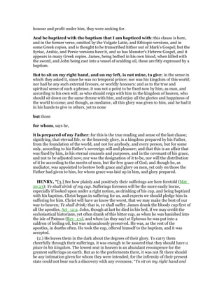 honour and profit under him, they were seeking for.
And be baptized with the baptism that I am baptized with: this clause is here,
and in the former verse, omitted by the Vulgate Latin, and Ethiopic versions, and in
some Greek copies, and is thought to be transcribed hither out of Mark's Gospel; but the
Syriac, Arabic, and Persic versions have it, and so has Munster's Hebrew Gospel, and it
appears in many Greek copies. James, being bathed in his own blood, when killed with
the sword, and John being cast into a vessel of scalding oil, these are fitly expressed by a
baptism.
But to sit on my right hand, and on my left, is not mine, to give; in the sense in
which they asked it, since he was no temporal prince; nor was his kingdom of this world;
nor had he any such external favours, or worldly honours: and as to the true and
spiritual sense of such a phrase, it was not a point to be fixed now by him, as man, and
according to his own will; as who should reign with him in the kingdom of heaven, who
should sit down on the same throne with him, and enjoy all the glories and happiness of
the world to come; and though, as mediator, all this glory was given to him, and he had it
in his hands to give to others, yet to none
but those
for whom, says he,
it is prepared of my Father: for this is the true reading and sense of the last clause;
signifying, that eternal life, or the heavenly glory, is a kingdom prepared by his Father,
from the foundation of the world, and not for anybody, and every person, but for some
only, according to his Father's sovereign will and pleasure; and that this is an affair that
was fixed by him, in his eternal counsels and purposes, and in the covenant of his grace,
and not to be adjusted now; nor was the designation of it to be, nor will the distribution
of it be according to the merits of men, but the free grace of God; and though he, as
mediator, was appointed to bestow both grace and glory on men, yet only on those the
Father had given to him, for whom grace was laid up in him, and glory prepared.
HE RY, "[3.] See how plainly and positively their sufferings are here foretold (Mat_
20:23); Ye shall drink of my cup. Sufferings foreseen will be the more easily borne,
especially if looked upon under a right notion, as drinking of his cup, and being baptized
with his baptism. Christ began in suffering for us, and expects we should pledge him in
suffering for him. Christ will have us know the worst, that we may make the best of our
way to heaven; Ye shall drink; that is, ye shall suffer. James drank the bloody cup first of
all the apostles, Act_12:2. John, though at last he died in his bed, if we may credit the
ecclesiastical historians, yet often drank of this bitter cup, as when he was banished into
the isle of Patmos (Rev_1:9), and when (as they say) at Ephesus he was put into a
caldron of boiling oil, but was miraculously preserved. He was, as the rest of the
apostles, in deaths often. He took the cup, offered himself to the baptism, and it was
accepted.
(2.) He leaves them in the dark about the degrees of their glory. To carry them
cheerfully through their sufferings, it was enough to be assured that they should have a
place in his kingdom. The lowest seat in heaven is an abundant recompence for the
greatest sufferings on earth. But as to the preferments there, it was not fit there should
be any intimation given for whom they were intended; for the infirmity of their present
state could not bear such a discovery with any evenness; “To sit on my right hand and
 