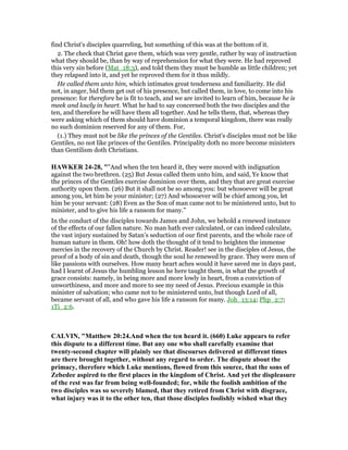 find Christ's disciples quarreling, but something of this was at the bottom of it.
2. The check that Christ gave them, which was very gentle, rather by way of instruction
what they should be, than by way of reprehension for what they were. He had reproved
this very sin before (Mat_18:3), and told them they must be humble as little children; yet
they relapsed into it, and yet he reproved them for it thus mildly.
He called them unto him, which intimates great tenderness and familiarity. He did
not, in anger, bid them get out of his presence, but called them, in love, to come into his
presence: for therefore he is fit to teach, and we are invited to learn of him, because he is
meek and lowly in heart. What he had to say concerned both the two disciples and the
ten, and therefore he will have them all together. And he tells them, that, whereas they
were asking which of them should have dominion a temporal kingdom, there was really
no such dominion reserved for any of them. For,
(1.) They must not be like the princes of the Gentiles. Christ's disciples must not be like
Gentiles, no not like princes of the Gentiles. Principality doth no more become ministers
than Gentilism doth Christians.
HAWKER 24-28, ""And when the ten heard it, they were moved with indignation
against the two brethren. (25) But Jesus called them unto him, and said, Ye know that
the princes of the Gentiles exercise dominion over them, and they that are great exercise
authority upon them. (26) But it shall not be so among you: but whosoever will be great
among you, let him be your minister; (27) And whosoever will be chief among you, let
him be your servant: (28) Even as the Son of man came not to be ministered unto, but to
minister, and to give his life a ransom for many."
In the conduct of the disciples towards James and John, we behold a renewed instance
of the effects of our fallen nature. No man hath ever calculated, or can indeed calculate,
the vast injury sustained by Satan’s seduction of our first parents, and the whole race of
human nature in them. Oh! how doth the thought of it tend to heighten the immense
mercies in the recovery of the Church by Christ. Reader! see in the disciples of Jesus, the
proof of a body of sin and death, though the soul he renewed by grace. They were men of
like passions with ourselves. How many heart aches would it have saved me in days past,
had I learnt of Jesus the humbling lesson he here taught them, in what the growth of
grace consists: namely, in being more and more lowly in heart, from a conviction of
unworthiness, and more and more to see my need of Jesus. Precious example in this
minister of salvation; who came not to be ministered unto, but though Lord of all,
became servant of all, and who gave his life a ransom for many. Joh_13:14; Php_2:7;
1Ti_2:6.
CALVI , "Matthew 20:24.And when the ten heard it. (660) Luke appears to refer
this dispute to a different time. But any one who shall carefully examine that
twenty-second chapter will plainly see that discourses delivered at different times
are there brought together, without any regard to order. The dispute about the
primacy, therefore which Luke mentions, flowed from this source, that the sons of
Zebedee aspired to the first places in the kingdom of Christ. And yet the displeasure
of the rest was far from being well-founded; for, while the foolish ambition of the
two disciples was so severely blamed, that they retired from Christ with disgrace,
what injury was it to the other ten, that those disciples foolishly wished what they
 