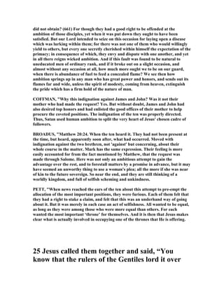 did not obtain? (661) For though they had a good right to be offended at the
ambition of those disciples, yet when it was put down they ought to have been
satisfied. But our Lord intended to seize on this occasion for laying open a disease
which was lurking within them; for there was not one of them who would willingly
yield to others, but every one secretly cherished within himself the expectation of the
primacy; in consequence of which, they envy and dispute with one another, and yet
in all there reigns wicked ambition. And if this fault was found to be natural to
uneducated men of ordinary rank, and if it broke out on a slight occasion, and
almost without any occasion at all, how much more ought we to be on our guard,
when there is abundance of fuel to feed a concealed flame? We see then how
ambition springs up in any man who has great power and honors, and sends out its
flames far and wide, unless the spirit of modesty, coming from heaven, extinguish
the pride which has a firm hold of the nature of man.
COFFMA , "Why this indignation against James and John? Was it not their
mother who had made the request? Yes. But without doubt, James and John had
also desired top honors and had enlisted the good offices of their mother to help
procure the coveted positions. The indignation of the ten was properly directed.
Thus, Satan used human ambition to split the very heart of Jesus' chosen cadre of
followers.
BROADUS, "Matthew 20:24. When the ten heard it. They had not been present at
the time, but heard, apparently soon after, what had occurred. Moved with
indignation against the two brethren, not 'against' but concerning, about their
whole course in the matter. Mark has the same expression. Their feeling is more
easily accounted for from the fact mentioned by Matthew, that the request was
made through Salome. Here was not only an ambitious attempt to gain the
advantage over the rest, and to forestall matters by a promise in advance, but it may
have seemed an unworthy thing to use a woman's plea; all the more if she was near
of kin to the future sovereign. So near the end, and they are still thinking of a
worldly kingdom, and full of selfish scheming and unkindness.
PETT, "When news reached the ears of the ten about this attempt to pre-empt the
allocation of the most important positions, they were furious. Each of them felt that
they had a right to stake a claim, and felt that this was an underhand way of going
about it. But it was merely in each case an act of selfishness. All wanted to be equal,
as long as they were among those who were more equal than others. For each
wanted the most important ‘throne’ for themselves. And it is then that Jesus makes
clear what is actually involved in occupying one of the thrones that He is offering.
25 Jesus called them together and said, “You
know that the rulers of the Gentiles lord it over
 