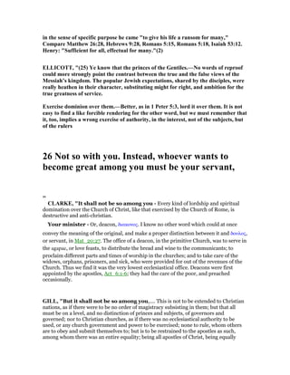 in the sense of specific purpose he came "to give his life a ransom for many,"
Compare Matthew 26:28, Hebrews 9:28, Romans 5:15, Romans 5:18, Isaiah 53:12.
Henry: "Sufficient for all, effectual for many."(2)
ELLICOTT, "(25) Ye know that the princes of the Gentiles.— o words of reproof
could more strongly point the contrast between the true and the false views of the
Messiah’s kingdom. The popular Jewish expectations, shared by the disciples, were
really heathen in their character, substituting might for right, and ambition for the
true greatness of service.
Exercise dominion over them.—Better, as in 1 Peter 5:3, lord it over them. It is not
easy to find a like forcible rendering for the other word, but we must remember that
it, too, implies a wrong exercise of authority, in the interest, not of the subjects, but
of the rulers
26 ot so with you. Instead, whoever wants to
become great among you must be your servant,
=
CLARKE, "It shall not be so among you - Every kind of lordship and spiritual
domination over the Church of Christ, like that exercised by the Church of Rome, is
destructive and anti-christian.
Your minister - Or, deacon, διακονος. I know no other word which could at once
convey the meaning of the original, and make a proper distinction between it and δουλος,
or servant, in Mat_20:27. The office of a deacon, in the primitive Church, was to serve in
the agapae, or love feasts, to distribute the bread and wine to the communicants; to
proclaim different parts and times of worship in the churches; and to take care of the
widows, orphans, prisoners, and sick, who were provided for out of the revenues of the
Church. Thus we find it was the very lowest ecclesiastical office. Deacons were first
appointed by the apostles, Act_6:1-6; they had the care of the poor, and preached
occasionally.
GILL, "But it shall not be so among you,.... This is not to be extended to Christian
nations, as if there were to be no order of magistracy subsisting in them; but that all
must be on a level, and no distinction of princes and subjects, of governors and
governed; nor to Christian churches, as if there was no ecclesiastical authority to be
used, or any church government and power to be exercised; none to rule, whom others
are to obey and submit themselves to; but is to be restrained to the apostles as such,
among whom there was an entire equality; being all apostles of Christ, being equally
 