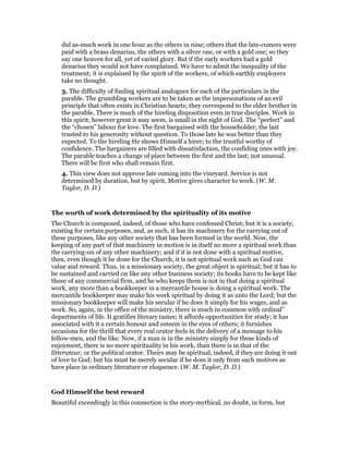 did as-much work in one hour as the others in nine; others that the late-comers were
paid with a brass denarius, the others with a silver one, or with a gold one; so they
say one heaven for all, yet of varied glory. But if the early workers had a gold
denarius they would not have complained. We have to admit the inequality of the
treatment; it is explained by the spirit of the workers, of which earthly employers
take no thought.
3. The difficulty of finding spiritual analogues for each of the particulars in the
parable. The grumbling workers are to be taken as the impersonations of an evil
principle that often exists in Christian hearts; they correspond to the elder brother in
the parable. There is much of the hireling disposition even in true disciples. Work in
this spirit, however great it may seem, is small in the sight of God. The “perfect” and
the “chosen” labour for love. The first bargained with the householder; the last
trusted to his generosity without question. To those late he was better than they
expected. To the hireling He shows Himself a hirer; to the trustful worthy of
confidence. The bargainers are filled with dissatisfaction, the confiding ones with joy.
The parable teaches a change of place between the first and the last; not unusual.
There will be first who shall remain first.
4. This view does not approve late coming into the vineyard. Service is not
determined by duration, but by spirit, Motive gives character to work. (W. M.
Taylor, D. D.)
The worth of work determined by the spirituality of its motive
The Church is composed, indeed, of those who have confessed Christ; but it is a society,
existing for certain purposes, and, as such, it has its machinery for the carrying out of
these purposes, like any other society that has been formed in the world. Now, the
keeping of any part of that machinery in motion is in itself no more a spiritual work than
the carrying-on of any other machinery; and if it is not done with a spiritual motive,
then, even though it be done for the Church, it is not spiritual work such as God can
value and reward. Thus, in a missionary society, the great object is spiritual; but it has to
be sustained and carried on like any other business society; its books have to be kept like
those of any commercial firm, and he who keeps them is not in that doing a spiritual
work, any more than a bookkeeper in a mercantile house is doing a spiritual work. The
mercantile bookkeeper may make his work spiritual by doing it as unto the Lord; but the
missionary bookkeeper will make his secular if he does it simply for his wages, and as
work. So, again, in the office of the ministry, there is much in common with ordinal”
departments of life. It gratifies literary tastes; it affords opportunities for study; it has
associated with it a certain honour and esteem in the eyes of others; it furnishes
occasions for the thrill that every real orator feels in the delivery of a message to his
fellow-men, and the like. Now, if a man is in the ministry simply for these kinds of
enjoyment, there is no more spirituality in his work, than there is in that of the
litterateur, or the political orator. Theirs may be spiritual, indeed, if they are doing it out
of love to God; but his must be merely secular if he does it only from such motives as
have place in ordinary literature or eloquence. (W. M. Taylor, D. D.)
God Himself the best reward
Beautiful exceedingly in this connection is the story-mythical, no doubt, in form, but
 