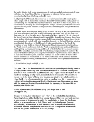 the tender Master of all loving-kindness, and all patience, and all goodness, and all long-
suffering—the Son of Man. The Son of Man came to minister. He had seen an
opportunity of giving, of helping, and so He came.
II. Of giving what? Himself. His service was to be utterly unstinted. He would go the
whole length with it. He saw that we should demand from Him all that He had; that we
should use up His very life; that we should never let Him stop, or stay, or rest, while we
saw a chance of draining His succouring stores. And yet He came; even His life He would
lay down for our profit. He came as the good Giver, as the Shepherd who giveth His life
for the sheep.
III. And it is this, His character, which draws us under the sway of His gracious lordship.
This is the allurement of Christ, by which His sheep are drawn after His feet; how can
they resist the call of One who serves them so loyally? Every sound of His voice has in it
the ring of that true-hearted devotion which would lay down life itself to save them from
harm. And yet it is just this winning charm of which we miss often the true force. For do
we not associate it entirely with what we call the humanity of the Lord? But that winning
grace has in it the potency of God Himself. It is the manifestation of the Word, the
revelation of what God is in Himself. If Jesus, the Man, is tender and meek, then God,
the Word, is meek and tender; God, the Word, is sympathetic, and gentle, and humble,
and forgiving, and loyal, and loving, and true. It is God, the Word, who cannot restrain
Himself for love of us, and comes with overwhelming compassion to seek and save the
lost; God, the Eternal Word, who longs to win the heart of publican and sinner. The Son
of Man is the Son of God; and, therefore, we know and thank God for it, that it is the
blessed nature of the Son Himself, in His eternal substance, which found its true and
congenial delight in coming, not to be served, but to serve, and to give His life a ransom
for many.
H. Scott Holland, Logic and Life, p. 227.
CALVI , "28.As the Son of man Christ confirms the preceding doctrine by his own
example; for he voluntarily took upon himself the form of a servant, and emptied
himself, as Paul also informs us, (Philippians 2:7.) To prove more clearly how far he
was from indulging in lofty views, he reminds them of his death. “Because I have
chosen you to the honor of being near me, you are seized by a wicked ambition to
reign. But I — by whose example you ought to regulate your life — came not to
exalt myself, or to claim any royal dignity. On the contrary, I took upon me, along
with the mean and despised form of the flesh, the ignominy of the cross. If it be
objected, that Christ was:
exalted by the Father, in order that every knee might bow to him,
(Philippians 2:9,)
it is easy to reply, that what he now says refers to the period of his humiliation.
Accordingly, Luke adds, that he lived among them, as if he were a servant: not that
in appearance, or in name, or in reality, he was inferior to them, (for he always
wished to be acknowledged as their Master and Lord,) but because from the
heavenly glory he descended to such meekness, that he submitted to bear their
infirmities. Besides, it ought to be remembered that a comparison is here made
between the greater and the less, as in that passage,
 