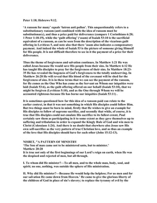 Peter 1:18; Hebrews 9:12.
‘A ransom for many’ equals ‘lutron anti pollon’. This unquestionably refers to a
substitutionary ransom (anti combined with the idea of ransom must be
substitutionary), and thus a price paid for deliverance (compare 1 Corinthians 6:20;
1 Peter 1:18-19), while the ‘guilt offering’ (‘asam) of Isaiah 53:10 is the sacrificial
equivalent of a ransom, as can be seen from the description of the vicarious guilt
offering in Leviticus 5, and note also that there ’asam also indicates a compensatory
payment. And indeed the whole of Isaiah 53 is the picture of someone giving Himself
for His people. It is not difficult therefore to see in it the payment of a price for their
deliverance.
Thus the theme of forgiveness and salvation continues. In Matthew 1:21 He was
called Jesus because He would save His people from their sins. In Matthew 6:12 He
has taught His disciples to pray for the forgiveness of their sins. In Matthew 18:23-
35 He has revealed the hugeness of God’s forgiveness to the totally undeserving. In
Matthew 26:28 He will reveal that His blood of the covenant will be shed for the
forgiveness of sins. It is in these terms that we can see the payment of the ransom,
for He comes as the One Who has come as the Servant on Whom our iniquities were
laid (Isaiah 53:6), as the guilt offering offered on our behalf (Isaiah 53:10), that we
might be forgiven (Leviticus 5:10), and as the One through Whom we will be
accounted righteous because He has borne our iniquities (Isaiah 53:11) .
It is sometimes questioned how far this idea of a ransom paid can relate to the
earlier context, in that it was not something in which His disciples could follow Him.
But two things must be born in mind, firstly that He wishes to give an example for
His disciples to follow of supreme sacrifice, and secondly that while, of course, it is
true that His disciples could not emulate His sacrifice to its fullest extent, Paul
certainly saw them as participating in it to some extent as they gave themselves up to
suffering and tribulation in order to expand the Kingly Rule of God and win men to
Christ (Colossians 1:24). And there is no doubt that elsewhere also Jesus saw His
own self-sacrifice as the very pattern of true Christian love, and as thus an example
of the love that His disciples should have for each other (John 15:12-13).
ISBET, "A PATTER OF MI ISTRY
‘The Son of man came not to be ministered unto, but to minister.’
Matthew 20:28
It is true not only of the first beginnings of our Lord’s reign on earth, when He was
the despised and rejected of men, but all through.
I. To whom did He minister?—To all men, and to the whole man, body, soul, and
spirit; no one, nothing, was outside the sphere of His ministration.
II. Why did He minister?—Because He would help the helpless; For us men and for
our salvation He came down from Heaven.’ He came to give the glorious liberty of
the children of God in place of sin’s slavery; to replace the tyranny of evil by the
 