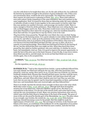 very few with desire to be taught their duty; yet, for the sake of those few, he confirmed
his doctrine by miracles wrought in the presence of great multitudes; who, if they were
not convinced by them, would be the more inexcusable. Two blind men concurred in
their request; for joint-prayer is pleasing to Christ, Mat_18:19. These joint-sufferers
were joint-suitors; being companions in the same tribulation, they were partners in the
same supplication. Note, It is good for those that are labouring under the same calamity,
or infirmity of body or mind, to join together in the same prayer to God for relief, that
they may quicken one another's fervency, and encourage one another's faith. There is
mercy enough in Christ for all the petitioners. These blind men were sitting by the way-
side, as blind beggars used to do. Note, Those that would receive mercy from Christ,
must place themselves there where his out-goings are; where he manifests himself to
those that seek him. It is good thus to way-lay Christ, to be in his road.
They heard that Jesus passed by. Though they were blind, they were not deaf. Seeing
and hearing are the learning senses. It is a great calamity to want either; but the defect of
one may be, and often is, made up in the acuteness of the other; and therefore it has
been observed by some as an instance of the goodness of Providence, that none were
ever known to be born both blind and deaf; but that, one way or other, all are in a
capacity of receiving knowledge. These blind men had heard of Christ by the hearing of
the ear, but they desired that their eyes might see him. When they heard that Jesus
passed by, they asked no further questions, who were with him, or whether he was in
haste, but immediately cried out. Note, It is good to improve the present opportunity, to
make the best of the price now in the hand, because, if once let slip, it may never return;
these blind men did so, and did wisely; for we do not find that Christ ever came to
Jericho again. Now is the accepted time.
JAMISO , "Mat_20:29-34. Two blind men healed. ( = Mar_10:46-52; Luk_18:35-
43).
For the exposition, see on Luk_18:35-43.
HAWKER 29-34, ""And as they departed from Jericho, a great multitude followed him.
(30) And, behold, two blind men sitting by the way side, when they heard that Jesus
passed by, cried out, saying, Have mercy on us, O Lord, thou son of David. (31) And the
multitude rebuked them, because they should hold their peace: but they cried the more,
saying, Have mercy on us, O Lord, thou son of David. (32) And Jesus stood still, and
called them, and said, What will ye that I shall do unto you? (33) They say unto him,
Lord, that our eyes may be opened. (34) So Jesus had compassion on them, and touched
their eyes: and immediately their eyes received sight, and they followed him."
There is no doubt, but that the miracle Jesus wrought on those men is the same which
Mark takes notice of Mar_10:46, and Luk_18:35: although both those Evangelists
mention but of one blind man, while here Matthew speaks of two. But there is no
contradiction in the history. It is the fact of the miracle itself, each writer had in view,
and not the very circumstances of each. Many very precious instructions arise out of it,
which I pray God the Holy Ghost to bring home to the heart of his people. The grace of
Jesus in the act; the proof he thereby gave of his Messiahship. Isa_35:5. The place where
it was wrought, near Jericho, the cursed city. Jos_6:26; 1Ki_16:34. Jesus bestows
blessings; himself becoming a curse for his people, that they might be made the
righteousness of God in him. 2Co_5:21. The sovereign act of Jesus, in the freeness and
fulness of his mercy, as a testimony of his Godhead; for on the supposition of an eyeless
socket, it is not simply giving sight to the blind but anew creation. And who but God
 