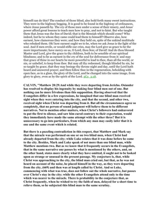 himself can do this? The conduct of those blind, also hold forth many sweet instructions.
They were in the highway begging. It is good to be found in the highway of ordinances,
where Jesus passeth by. The cry of those men under a sense of their misery, and Jesus’
power afford great lessons to teach men how to pray, and not to faint. But who taught
them that Jesus was the Son of David; that is the Messiah which should come? Who
indeed, but he to whom they came could lead them to himself? Observe also, how
earnest, how clamorous they were; and how they held on, spite of the unkind multitude
who rebuked them. Oh! how earnest ought we to be, when we ask Jesus is the light of the
soul. And if men revile, or would stifle our cries, may the Lord give us grace to be the
more importunate; have mercy on us, O Lord, thou Son; of David! And do thou blessed
Master and Lord, give the grace to thy children, both to be sensible of our spiritual
blindness; and to be as earnest in the cry of the soul for deliverance from it: and may
that grace of thine in our hearts be more powerful to lead to thee, than all the world, or
sin, or unbelief, to keep from thee. But may all thy redeemed, though blinded by sin, be
so taught by grace, that they may besiege thy throne night and day, until the Lord hath
heard and answered prayer; and then follow thee in the regeneration, beholding with
open face, as in a glass, the glory of the Lord, and be changed into the same image, from
glory to glory, even as by the spirit of the Lord. 2Co_3:18.
CALVI , "Matthew 20:29.And while they were departing from Jericho. Osiander
has resolved to display his ingenuity by making four blind men out of one. But
nothing can be more frivolous than this supposition. Having observed that the
Evangelists differ in a few expressions, he imagined that one blind man received
sight when they were entering into the city, and that the second, and other two,
received sight when Christ was departing from it. But all the circumstances agree so
completely, that no person of sound judgment will believe them to be different
narratives. ot to mention other matters, when Christ’s followers had endeavored
to put the first to silence, and saw him cured contrary to their expectation, would
they immediately have made the same attempt with the other three? But it is
unnecessary to go into particulars, from which any man may easily infer that it is
one and the same event which is related.
But there is a puzzling contradiction in this respect, that Matthew and Mark say
that the miracle was performed on one or on two blind men, when Christ had
already departed from the city; while Luke relates that it was done before he came
to the city. Besides, Mark and Luke speak of not more than one blind man, while
Matthew mentions two. But as we know that it frequently occurs in the Evangelists,
that in the same narrative one passes by what is mentioned by the others, and, on
the other hand, states more clearly what they have omitted, it ought not to be looked
upon as strange or unusual in the present passage. My conjecture is, that, while
Christ was approaching to the city, the blind man cried out, but that, as he was not
heard on account of the noise, he placed himself in the way, as they were departing
from the city, (669) and then was at length called by Christ. And so Luke,
commencing with what was true, does not follow out the whole narrative, but passes
over Christ’s stay in the city; while the other Evangelists attend only to the time
which was nearer to the miracle. There is probability in the conjecture that, as
Christ frequently, when he wished to try the faith of men, delayed for a short time to
relieve them, so he subjected this blind man to the same scrutiny.
 
