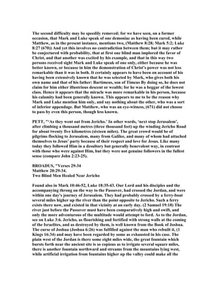 The second difficulty may be speedily removed; for we have seen, on a former
occasion, that Mark and Luke speak of one demoniac as having been cured, while
Matthew, as in the present instance, mentions two, (Matthew 8:28; Mark 5:2; Luke
8:27 (670)) And yet this involves no contradiction between them; but it may rather
be conjectured with probability, that at first one blind man implored the favor of
Christ, and that another was excited by his example, and that in this way two
persons received sight Mark and Luke speak of one only, either because he was
better known, or because in him the demonstration of Christ’s power was not less
remarkable than it was in both. It certainly appears to have been on account of his
having been extensively known that he was selected by Mark, who gives both his
own name and that of his father: Bartimeus, son of Timeus By doing so, he does not
claim for him either illustrious descent or wealth; for he was a beggar of the lowest
class. Hence it appears that the miracle was more remarkable in his person, because
his calamity had been generally known. This appears to me to be the reason why
Mark and Luke mention him only, and say nothing about the other, who was a sort
of inferior appendage. But Matthew, who was an eye-witness, (671) did not choose
to pass by even this person, though less known.
PETT, "‘As they went out from Jericho.’ In other words, ‘next stop Jerusalem’,
after climbing a thousand metres (three thousand feet) up the winding Jericho Road
for about twenty five kilometres (sixteen miles). The great crowd would be of
pilgrims flocking to Jerusalem, many from Galilee, and many of whom had attached
themselves to Jesus’ party because of their respect and love for Jesus. Like many
today they followed Him in a desultory but generally benevolent way, in contrast
with those who were against Him, but they were not genuine followers in the fullest
sense (compare John 2:23-25).
BROADUS, "Verses 29-34
Matthew 20:29-34.
Two Blind Men Healed ear Jericho
Found also in Mark 10:46-52, Luke 18:35-43. Our Lord and his disciples and the
accompanying throng on the way to the Passover, had crossed the Jordan, and were
within one day's journey of Jerusalem. They had probably crossed by a ferry-boat
several miles higher up the river than the point opposite to Jericho. Such a ferry
exists there now, and existed in that vicinity at an early day. (2 Samuel 19:18) The
river just before the Passover must have been comparatively high and swift, and
only the more adventurous of the multitude would attempt to ford. As to the Jordan,
see on Luke 3:6. Jericho, as flourishing and fortified with strong walls at the coming
of the Israelites, and as destroyed by them, is well known from the Book of Joshua.
The curse of Joshua (Joshua 6:26) was fulfilled against the man who rebuilt it, (1
Kings 16:34) and may have been regarded by some as exhausted in his case. The
plain west of the Jordan is there some eight miles wide, the great fountain which
bursts forth near the ancient site is so copious as to irrigate several square miles,
there is another fountain northward and streams from the mountains lying west,
while artificial irrigation from fountains higher up the valley could make all the
 