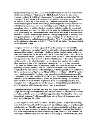 lower plain richly productive. There were doubtless many dwellers in that plain at
all periods. (2 Samuel 10:5, 2 Kings 2:1-22; ehemiah 7:36) In the time of the
Maccabees, about B. C. 160, a Syrian general "repaired the fort in Jericho." (1
Maccabees 9:50) Pompey, B. C. 63, destroyed two forts that protected the entrance
to Jericho. In speaking of this, Strabo (16, 2, 41) describes Jericho as a plain
everywhere irrigated, filled with dwellings, abounding in the finest palm trees and
other fruit trees, and says that here was "the paradise of balsam," a bush whose
coagulated juice was highly valued as a medicine and the wood for its aroma, and
which was found here only. The plain is so far below the level of the Mediterranean
as to be extremely hot. Josephus says that linen clothes were worn at Jericho when
there was snow in Jerusalem; and it may be added (from personal experience) that
mosquitoes abound in the end of February. Accordingly the productions were
tropical in character and in luxuriance. (Josephus "War," 4, 8, 3.) The Roman allies
of Herod plundered the city in B. C. 39 ("War, "1, 15, 6), finding "the houses full of
all sorts of good things."
The great revenues of Jericho, especially from the balsam, were presented by
Antony to Cleopatra (Josephus "Ant.,"15, 4, 2), and at a later period made the chief
revenue officer notably rich. (Luke 19:2) Herod built a fortified palace and a new
town northward from the old site ("Ant.,"16, 5, 2), and died there ("Ant.," 17, 6, 5).
Eusebius says of Jericho ("Onom."): "Which our Lord Jesus Christ thought worthy
of his presence. But when it also was destroyed at the siege of Jerusalem on account
of the unbelief of the inhabitants, there arose a third time another city which is
shown even now. And of the two former also the traces are even now preserved.
"We know not whether our Lord took any special interest in the fact that his own
genealogy included Rahab of Jericho; (Matthew 1:5) but we may be sure he
delighted in the well-watered and verdant plain, with the spring flowers and fruits."
It was not the season of figs "on the Mount of Olives yet (Mark 11:13 R.V.), but they
were ripening at Jericho. The juicy green almonds were delicious to the taste. The
"rose plants in Jericho" (Ecclus Sirach 24:14) were famous through the land. Every
sense was gratified to the utmost as he and his followers came up the successive
terraces from the river into this magnificent plain. And yonder precipitous rock
mountain that overhangs the city on the west, was it indeed the scene of that forty
days' temptation which began the ministry now so soon to end?
Jesus spent the night at Jericho, and may have stayed there longer. Luke gives a
deeply interesting account (Matthew 19:1-28) of Zaccheus, at whose house he abode,
and of a parable he spoke to modify the supposition that "the kingdom of God was
immediately to appear," which parable in an altered form will be repeated a few
days later. (Matthew 25:14-30)
As they departed from Jericho. So Mark. But Luke, (Luke 18:35) 'as he drew nigh
unto Jericho.' This celebrated "discrepancy" has not been explained in a thoroughly
satisfactory way. The older explanations are very poor: as that he healed one man in
drawing near and two others in leaving, thus making three in all; or that Matthew
has thrown together the two eases described by Mark and Luke; that Jesus tarried
some days, and the healing occurred while he was going in and out of the city; that
 