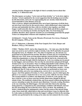 entering Jericho, disappears in the light of what is certainly known about that
locality. A. T. Robertson said:
The discrepancy as to place, "as he went out from Jericho," or "as he drew nigh to
Jericho," is best explained by the recent suggestion that the healing occurred after
he left old Jericho, and as he was approaching the new Jericho which Herod the
Great had built at some distance away.[3]
Thus, as always, alleged contradictions flow out of men's ignorance of all the facts,
not out of any real errors by the sacred writers. Add to Robertson's observation the
obvious and undeniable fact that, with two Jericho's close together, any blind
beggar would naturally choose a site between them! Both and all three gospels are
correct. He was entering one Jericho, leaving the other. Far from being any
problem, therefore, these separate accounts are overwhelming proof that the gospel
writers are independent witnesses and completely trustworthy.
[2] Richard C. Trench, otes on the Miracles (Westwood, ew Jersey, Fleming H.
Revell Company, 1953), p. 456.
[3] A. T. Robertson, A Harmony of the Four Gospels ( ew York: Harper and
Brothers, 1922), p. 149, footnote.
COKE, "Matthew 20:29. And as they departed, &c.— St. Luke says, that the blind
man was cured as our Lord drew nigh to Jericho, Luke 18:35 and before he passed
through the town, ch. Matthew 19:1. The other Evangelists say, the miracle was
performed as he departed from Jericho. But their accounts may be reconciled three
different ways: First, Jesus arriving about mid-day entered Jericho, and having
visited his acquaintance, or done any thing else that he had to do, returned in the
evening by the gate through which he had gone in. As he was coming out, he passed
by the beggars, and cured them. The next day he entered into and passed through
Jericho in his way to Jerusalem. There is nothing improbable in this solution; for if
our Lord was a night in that part of the country, he might spend it in some of the
neighbouring villages, rather than in the city, where he had many enemies.—It may
be objected, that St. Luke seems to say the miracle was performed as Jesus went
towards Jericho, not as he was coming away, εγενετο δε εν τω εγγιζειν αυτον εις
Ιεριχω ; but if the opinion of Grotius, Le Clerc, and others, may be relied upon, the
phrase εν τω εγγιζειν, stands here for εν του εγγυς ειναι, while he was near Jericho.
The second solution is as follows: the blind man, of whom St. Luke speaks, may
have cried for a cure as Jesus went into Jericho about noon, though he did not
obtain it then. The multitude rebuked him, and Jesus passed without giving him any
answer, intending to make the miracle more illustrious. Towards evening, therefore,
as he was returning, the blind beggar, who had cried after him in the morning,
being joined by a companion in the sameunhappy condition with himself, renewed
his suit, beseeching the Son of David to have mercy on them. The multitude, as
before, rebuked them for makingsuch a noise; but the season of the miracle being
come, Jesus stood still, called them to him and cured them: it may be objected, that
St. Luke makes no distinction between the beggar's calling to Christ in the morning,
and the cure performed in the evening as he came out, but connects the two events,
 