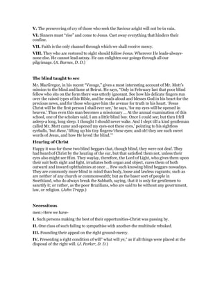 V. The persevering of cry of those who seek the Saviour aright will not be in vain.
VI. Sinners must “rise” and come to Jesus. Cast away everything that hinders their
confine.
VII. Faith is the only channel through which we shall receive mercy.
VIII. They who are restored to sight should follow Jesus. Wherever He leads-always-
none else. He cannot lead astray. He can enlighten our goings through all our
pilgrimage. (A. Barnes, D. D.)
The blind taught to see
Mr. MacGregor, in his recent “Voyage,” gives a most interesting account of Mr. Mott’s
mission to the blind and lame at Beirut. He says, “Only in February last that poor blind
fellow who sits on the form there was utterly ignorant. See how his delicate fingers run
over the raised types of his Bible, and he reads aloud and blesses God in his heart for the
precious news, and for those who gave him the avenue for truth to his heart. ‘Jesus
Christ will be the first person I shall ever see,’ he says, ‘for my eyes will be opened in
heaven.’ Thus even this man becomes a missionary … At the annual examination of this
school, one of the scholars said, I am a little blind boy. Once I could see; but then I fell
asleep-a long, long sleep. I thought I should never wake. And I slept till a kind gentleman
called Mr. Mott came and opened my eyes-not these eyes,’ pointing to his sightless
eyeballs, ‘but these,’ lifting up his tiny fingers-‘these eyes; and oh! they see such sweet
words of Jesus, and how He loved the blind.’”
Hearing of Christ
Happy it was for these two blind beggars that, though blind, they were not deaf. They
had heard of Christ by the hearing of the ear, but that satisfied them not, unless their
eyes also might see Him. They waylay, therefore, the Lord of Light, who gives them upon
their suit both sight and light, irradiates both organ and object, cures them of both
outward and inward ophthalmies at once … Few such knowing blind beggars nowadays.
They are commonly more blind in mind than body, loose and lawless vagrants; such as
are neither of any church or commonwealth; but as the baser sort of people in
Swethland, who do always break the Sabbath, saying, that it is only for gentlemen to
sanctify it; or rather, as the poor Brazilians, who are said to be without any government,
law, or religion. (John Trapp.)
Necessitous
men:-Here we have-
I. Such persons making the best of their opportunities-Christ was passing by.
II. One class of such failing to sympathise with another-the multitude rebuked.
III. Founding their appeal on the right ground-mercy.
IV. Presenting a right condition of will” what will ye,” as if all things were placed at the
disposal of the right will. (J. Parker, D. D.)
 