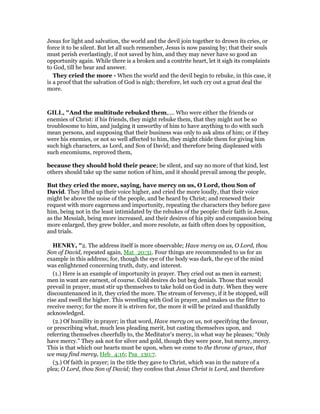 Jesus for light and salvation, the world and the devil join together to drown its cries, or
force it to be silent. But let all such remember, Jesus is now passing by; that their souls
must perish everlastingly, if not saved by him, and they may never have so good an
opportunity again. While there is a broken and a contrite heart, let it sigh its complaints
to God, till he hear and answer.
They cried the more - When the world and the devil begin to rebuke, in this case, it
is a proof that the salvation of God is nigh; therefore, let such cry out a great deal the
more.
GILL, "And the multitude rebuked them,.... Who were either the friends or
enemies of Christ: if his friends, they might rebuke them, that they might not be so
troublesome to him, and judging it unworthy of him to have anything to do with such
mean persons, and supposing that their business was only to ask alms of him; or if they
were his enemies, or not so well affected to him, they might chide them for giving him
such high characters, as Lord, and Son of David; and therefore being displeased with
such encomiums, reproved them,
because they should hold their peace; be silent, and say no more of that kind, lest
others should take up the same notion of him, and it should prevail among the people,
But they cried the more, saying, have mercy on us, O Lord, thou Son of
David. They lifted up their voice higher, and cried the more loudly, that their voice
might be above the noise of the people, and be heard by Christ; and renewed their
request with more eagerness and importunity, repeating the characters they before gave
him, being not in the least intimidated by the rebukes of the people: their faith in Jesus,
as the Messiah, being more increased, and their desires of his pity and compassion being
more enlarged, they grew bolder, and more resolute, as faith often does by opposition,
and trials.
HE RY, "2. The address itself is more observable; Have mercy on us, O Lord, thou
Son of David, repeated again, Mat_20:31. Four things are recommended to us for an
example in this address; for, though the eye of the body was dark, the eye of the mind
was enlightened concerning truth, duty, and interest.
(1.) Here is an example of importunity in prayer. They cried out as men in earnest;
men in want are earnest, of course. Cold desires do but beg denials. Those that would
prevail in prayer, must stir up themselves to take hold on God in duty. When they were
discountenanced in it, they cried the more. The stream of fervency, if it be stopped, will
rise and swell the higher. This wrestling with God in prayer, and makes us the fitter to
receive mercy; for the more it is striven for, the more it will be prized and thankfully
acknowledged.
(2.) Of humility in prayer; in that word, Have mercy on us, not specifying the favour,
or prescribing what, much less pleading merit, but casting themselves upon, and
referring themselves cheerfully to, the Meditator's mercy, in what way he pleases; “Only
have mercy.” They ask not for silver and gold, though they were poor, but mercy, mercy.
This is that which our hearts must be upon, when we come to the throne of grace, that
we may find mercy, Heb_4:16; Psa_130:7.
(3.) Of faith in prayer; in the title they gave to Christ, which was in the nature of a
plea; O Lord, thou Son of David; they confess that Jesus Christ is Lord, and therefore
 