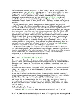 had authority to command deliverance for them. Surely it was by the Holy Ghost that
they called Christ Lord, 1Co_12:3. Thus they take their encouragement in prayer from
his power, as in calling him the Son of David they take encouragement from his
goodness, as Messiah, of whom so many kind and tender things had been foretold,
particularly his compassion to the poor and needy, Psa_72:12, Psa_72:13. It is of
excellent use, in prayer, to eye Christ in the grace and glory of his Messiahship; to
remember that he is the Son of David, whose office it is to help, and save, and to plead it
with him.
(4.) Of perseverance in prayer, notwithstanding discouragement. The multitude
rebuked them, as noisy, clamorous, and impertinent, and bid them hold their peace, and
not disturb the Master, who perhaps at first himself seemed not to regard them. In
following Christ with our prayers, we must expect to meet with hindrances and manifold
discouragements from within and from without, something or other that bids us hold
our peace. Such rebuke are permitted, that faith and fervency, patience and
perseverance, may be tried. These poor blind men were rebuked by the multitude that
followed Christ. Note, the sincere and serious beggars at Christ's door commonly meet
with the worst rebukes from those that follow him but in pretence and hypocrisy. But
they would not be beaten off so; when they were in pursuit of such a mercy, it was no
time to compliment, or to practise a timid delicacy; no, they cried the more. Note, Men
ought always to pray, and not to faint; to pray with all perseverance (Luk_18:1); to
continue in prayer with resolution, and not to yield to opposition.
II. The answer of Christ to this address of theirs. The multitude rebuked them; but
Christ encouraged them. It were sad for us, if the Master were not more kind and tender
than the multitude; but he loves to countenance those with special favour, that are under
frowns, and rebukes, and contempts from men. He will not suffer his humble
supplicants to be run down, and put out of countenance.
SBC, "(with Luk_19:3; Mar_2:4; Luk_8:45)
Crowds around Christ. Crowds gathered daily around Jesus Christ. He was thronged,
pressed, almost persecuted, by the ever-accumulating multitudes. It is evident that this
was not always, if it was ever, an advantage. The crowd was rather hindersome than
helpful.
I. What of the crowds around Jesus Christ today? Who are they, and what is their social
effect? There is a crowd (1) of nominal followers; (2) of bigots; (3) of controversialists;
(4) of ceremonialists.
II. See how difficult it is for a simple-minded and earnest inquirer to find his way to
Jesus Christ through such throngs. (1) As a question of mere time, they make it difficult.
(2) They distract the inquirer’s thoughts. (3) They chill the inquirer’s ove.
III. Against this set the glorious fact that there is no crowd, how dense or turbulent
soever, through which an earnest inquirer may not find his way. There is a way to the
Master—seek and thou shalt find; the Master, not the crowd, must redeem and pardon
the sons of men.
Parker, City Temple, vol. i., p. 193.
Reference: Mat_20:31.—W. F. Hook, Sermons on the Miracles, vol. ii., p. 194.
CALVI , "31.And the multitude reproved them. It is surprising that the disciples of
 