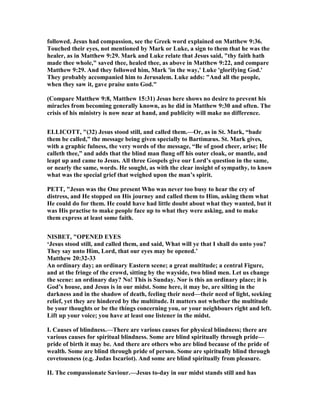 followed. Jesus had compassion, see the Greek word explained on Matthew 9:36.
Touched their eyes, not mentioned by Mark or Luke, a sign to them that he was the
healer, as in Matthew 9:29. Mark and Luke relate that Jesus said, "thy faith hath
made thee whole," saved thee, healed thee, as above in Matthew 9:22, and compare
Matthew 9:29. And they followed him, Mark 'in the way,' Luke 'glorifying God.'
They probably accompanied him to Jerusalem. Luke adds: "And all the people,
when they saw it, gave praise unto God."
(Compare Matthew 9:8, Matthew 15:31) Jesus here shows no desire to prevent his
miracles from becoming generally known, as he did in Matthew 9:30 and often. The
crisis of his ministry is now near at hand, and publicity will make no difference.
ELLICOTT, "(32) Jesus stood still, and called them.—Or, as in St. Mark, “bade
them be called,” the message being given specially to Bartimæus. St. Mark gives,
with a graphic fulness, the very words of the message, “Be of good cheer, arise; He
calleth thee,” and adds that the blind man flung off his outer cloak, or mantle, and
leapt up and came to Jesus. All three Gospels give our Lord’s question in the same,
or nearly the same, words. He sought, as with the clear insight of sympathy, to know
what was the special grief that weighed upon the man’s spirit.
PETT, "Jesus was the One present Who was never too busy to hear the cry of
distress, and He stopped on His journey and called them to Him, asking them what
He could do for them. He could have had little doubt about what they wanted, but it
was His practise to make people face up to what they were asking, and to make
them express at least some faith.
ISBET, "OPE ED EYES
‘Jesus stood still, and called them, and said, What will ye that I shall do unto you?
They say unto Him, Lord, that our eyes may be opened.’
Matthew 20:32-33
An ordinary day; an ordinary Eastern scene; a great multitude; a central Figure,
and at the fringe of the crowd, sitting by the wayside, two blind men. Let us change
the scene: an ordinary day? o! This is Sunday. or is this an ordinary place; it is
God’s house, and Jesus is in our midst. Some here, it may be, are silting in the
darkness and in the shadow of death, feeling their need—their need of light, seeking
relief, yet they are hindered by the multitude. It matters not whether the multitude
be your thoughts or be the things concerning you, or your neighbours right and left.
Lift up your voice; you have at least one listener in the midst.
I. Causes of blindness.—There are various causes for physical blindness; there are
various causes for spiritual blindness. Some are blind spiritually through pride—
pride of birth it may be. And there are others who are blind because of the pride of
wealth. Some are blind through pride of person. Some are spiritually blind through
covetousness (e.g. Judas Iscariot). And some are blind spiritually from pleasure.
II. The compassionate Saviour.—Jesus to-day in our midst stands still and has
 