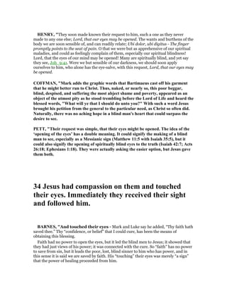 HE RY, "They soon made known their request to him, such a one as they never
made to any one else; Lord, that our eyes may be opened. The wants and burthens of the
body we are soon sensible of, and can readily relate; Ubi dolor, ubi digitus - The finger
promptly points to the seat of pain. O that we were but as apprehensive of our spiritual
maladies, and could as feelingly complain of them, especially our spiritual blindness!
Lord, that the eyes of our mind may be opened! Many are spiritually blind, and yet say
they see, Joh_9:41. Were we but sensible of our darkness, we should soon apply
ourselves to him, who alone has the eye-salve, with this request, Lord, that our eyes may
be opened.
COFFMA , "Mark adds the graphic words that Bartimaeus cast off his garment
that he might better run to Christ. Thus, naked, or nearly so, this poor beggar,
blind, despised, and suffering the most abject shame and poverty, appeared as an
object of the utmost pity as he stood trembling before the Lord of Life and heard the
blessed words, "What will ye that I should do unto you?" With such a word Jesus
brought his petition from the general to the particular need, as Christ so often did.
aturally, there was no aching hope in a blind man's heart that could surpass the
desire to see.
PETT, "Their request was simple, that their eyes might be opened. The idea of the
‘opening of the eyes’ has a double meaning. It could signify the making of a blind
man to see, especially as a Messianic sign (Matthew 11:5 with Isaiah 35:5), but it
could also signify the opening of spiritually blind eyes to the truth (Isaiah 42:7; Acts
26:18; Ephesians 1:18). They were actually asking the easier option, but Jesus gave
them both.
34 Jesus had compassion on them and touched
their eyes. Immediately they received their sight
and followed him.
BAR ES, "And touched their eyes - Mark and Luke say he added, “Thy faith hath
saved thee.” Thy “confidence, or belief” that I could cure, has been the means of
obtaining this blessing.
Faith had no power to open the eyes, but it led the blind men to Jesus; it showed that
they had just views of his power; it was connected with the cure. So “faith” has no power
to save from sin, but it leads the poor, lost, blind sinner to him who has power, and in
this sense it is said we are saved by faith. His “touching” their eyes was merely “a sign”
that the power of healing proceeded from him.
 