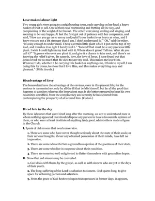 Love makes labour light
Two young girls were going to a neighbouring town, each carrying on her head a heavy
basket of fruit to sell. One of them was murmuring and fretting all the way, and
complaining of the weight of her basket. The other went along smiling and singing, and
seeming to be very happy. At last the first got out of patience with her companion, and
said, “How can you go on so merry and joyful? your basket is-as heavy as mine, and I
know you are not a bit stronger than I am. I don’t understand it.” “Oh,” said the other,
“it’s easy enough to understand. I have a certain little plant which I put on the top of my
load, and it makes it so light I hardly feel it.” “Indeed! that must be a very precious little
plant. I wish I could lighten my load with it. Where does it grow? Tell me. What do you
call it?” “It grows wherever you plant it, and give it a chance to take root, and there’s no
knowing the relief it gives. Its name is, love, the love of Jesus. I have found out that
Jesus loved me so much that He died to save my soul. This makes me love Him.
Whatever I do, whether it be carrying this basket or anything else, I think to myself, I am
doing this for Jesus, to show that I love Him, and this makes everything easy and
pleasant.” (Bible Jewels.)
Disadvantage of Envy
The benevolent have the advantage of the envious, even in this present life; for the
envious is tormented not only by all the ill that befalls himself, but by all the good that
happens to another; whereas the benevolent man is the better prepared to bear his own
calamities unruffled, from the complacency and serenity he has secured from
contemplating the prosperity of all around him. (Colton.)
Hired late in the day
By these labourers that were hired long after the morning, we are to understand men in
whom nothing appeared that should dispose any person to have a favourable opinion of
them, or who were at least destitute of anything truly good, whilst others made a figure
in the Church.
I. Speak of old sinners that need conversion.
1. There are some who have never thought seriously about the state of their souls; or
their serious thoughts, if ever any obtained possession of their minds, have left no
impression.
2. There are some who entertain a groundless opinion of the goodness of their state.
3. There are some who live in suspense about their condition.
4. There are some too well enlightened to flatter themselves with groundless hopes.
II. Show that old sinners may be converted.
1. God deals with them, by the gospel, as well as with sinners who are yet in the days
of their youth.
2. The long-suffering of the Lord is salvation to sinners. God spares long, to give
space for obtaining pardon and salvation.
3. From the grace of God bestowed upon transgressors in former days, it appears,
 