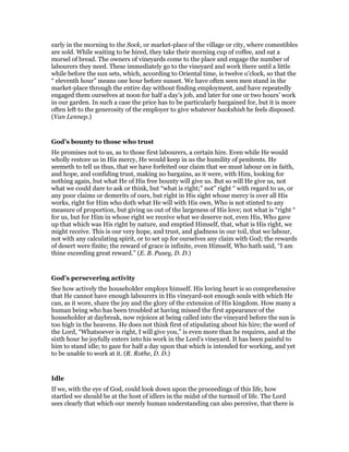 early in the morning to the Sock, or market-place of the village or city, where comestibles
are sold. While waiting to be hired, they take their morning cup of coffee, and eat a
morsel of bread. The owners of vineyards come to the place and engage the number of
labourers they need. These immediately go to the vineyard and work there until a little
while before the sun sets, which, according to Oriental time, is twelve o’clock, so that the
“ eleventh hour” means one hour before sunset. We have often seen men stand in the
market-place through the entire day without finding employment, and have repeatedly
engaged them ourselves at noon for half a day’s job, and later for one or two hours’ work
in our garden. In such a case the price has to be particularly bargained for, but it is more
often left to the generosity of the employer to give whatever backshish he feels disposed.
(Van Lennep.)
God’s bounty to those who trust
He promises not to us, as to those first labourers, a certain hire. Even while He would
wholly restore us in His mercy, He would keep in us the humility of penitents. He
seemeth to tell us thus, that we have forfeited our claim that we must labour on in faith,
and hope, and confiding trust, making no bargains, as it were, with Him, looking for
nothing again, but what He of His free bounty will give us. But so will He give us, not
what we could dare to ask or think, but “what is right;” not” right “ with regard to us, or
any poor claims or demerits of ours, but right in His sight whose mercy is over all His
works, right for Him who doth what He will with His own, Who is not stinted to any
measure of proportion, but giving us out of the largeness of His love; not what is “right “
for us, but for Him in whose right we receive what we deserve not, even His, Who gave
up that which was His right by nature, and emptied Himself, that, what is His right, we
might receive. This is our very hope, and trust, and gladness in our toil, that we labour,
not with any calculating spirit, or to set up for ourselves any claim with God; the rewards
of desert were finite; the reward of grace is infinite, even Himself, Who hath said, “I am
thine exceeding great reward.” (E. B. Pusey, D. D.)
God’s persevering activity
See how actively the householder employs himself. His loving heart is so comprehensive
that He cannot have enough labourers in His vineyard-not enough souls with which He
can, as it wore, share the joy and the glory of the extension of His kingdom. How many a
human being who has been troubled at having missed the first appearance of the
householder at daybreak, now rejoices at being called into the vineyard before the sun is
too high in the heavens. He does not think first of stipulating about his hire; the word of
the Lord, “Whatsoever is right, I will give you,” is even more than he requires, and at the
sixth hour he joyfully enters into his work in the Lord’s vineyard. It has been painful to
him to stand idle; to gaze for half a day upon that which is intended for working, and yet
to be unable to work at it. (R. Rothe, D. D.)
Idle
If we, with the eye of God, could look down upon the proceedings of this life, how
startled we should be at the host of idlers in the midst of the turmoil of life. The Lord
sees clearly that which our merely human understanding can also perceive, that there is
 