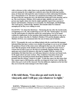 with a reference to this, rather than to any peculiar hardship which the earlier
converts among the Jews might have endured, more than the believing Gentiles,
many of whom met with much the same treatment on their embracing Christianity.
See 1 Thessalonians 2:14. The hours are mentioned according to the ordinary
division of the day among the Jews, the third hour being nine in the morning, and so
on. The word δικαιον, Matthew 20:4 rendered right, signifies not only what a
person may legally claim, but what he might equitably expect from a person of
honour and humanity; whatsoever is reasonable. See Macknight, and Doddridge.
The word αργους, rendered idle, Matthew 20:6 should rather be rendered
unemployed; for they were willing to work.
ELLICOTT, "(3) About the third hour.—Reckoning the day after the Jewish mode,
as beginning at 6 A.M., this would bring us to 8 A.M. The “market-place” of a town
was the natural place in which the seekers for casual labour were to be found
waiting for employment. In the meaning which underlies the parable we may see a
reference to those who, like St. Matthew (Matthew 9:9) and the disciples called in
Matthew 8:19-22, were summoned after the sons of Jonas and of Zebedee.
PETT, "Presumably the work was falling behind with the result that His manager
informed Him that more workers were needed. Or perhaps we are to see in it simply
the goodness of heart of the estate owner although in that case why not hire all at
once? But the purpose of the details is not in order to explain the estate owner’s
reasons but in order to get over the idea of a gradually ongoing situation. So He
again goes out to look for labourers, this time at roughly 9:00 am. And in the
marketplace He finds that there are still many labourers who have not found work.
So He again selects out some workers. They would have been there from early
morning, but no one had previously hired them (Matthew 20:7). To these He
promises that He will pay ‘whatever is right’. To this they agree, for they know that
they cannot expect a full denarius, and they are desperate to get work. And like the
others they go to work in His vineyard. ote the deliberate emphasis on the fact that
they are to trust the estate manager to do what is right.
4 He told them, ‘You also go and work in my
vineyard, and I will pay you whatever is right.’
BAR ES, "Whatsoever is right - Whatsoever it shall appear you can earn. The
contract with the first was definite; with this one it depended on the judgment of the
employer.
 