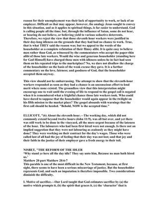 reason for their unemployment was their lack of opportunity to work, or lack of an
employer. Difficult as that may appear, however, the analogy Jesus sought to convey
in this situation, and as it applies to spiritual things, is far easier to understand. God
is calling people all the time; but, through the influence of Satan, some do not hear,
or hearing do not believe, or believing yield to various seductive deterrents.
Therefore, we reject the view that those eleventh hour workers were justified in
their day-long idleness on the grounds that they had had no chance to work. True,
that is what THEY said the reason was; but we appeal to the words of the
householder as a complete refutation of their flimsy alibi. It is quite easy to believe
men rather than God, as witnessed by the commentators who accept the paper-thin
alibi of those late workers. Would the wise and generous householder (standing here
for God Himself) have charged those men with idleness unless he in fact had seen
them on his repeated trips to the marketplace? o, we dare not disallow the charge
of the householder on the basis of the weak excuse they gave. It is a further
commentary on the love, fairness; and goodness of God, that the householder
accepted them anyway.
This view should not be embarrassing. The attempt to show that the eleventh-hour
workers responded as soon as they had a chance is an unconscious effort to lend
merit where none existed. The groundless view that this interpretation might
encourage one to wait until the evening of life to respond to the gospel call is negated
when it is remembered what a frightful chance those late workers took. Who could
have dared to suppose that the householder would again appear in the twilight on
his fifth mission to the market place? The gospel abounds with warnings that the
first call should be heeded. "Behold, OW is the accepted time."
ELLICOTT, "(6) About the eleventh hour.—The working day, which did not
commonly extend beyond twelve hours (John 11:9), was all but over, and yet there
was still work to be done in the vineyard, all the more urgent because of the lateness
of the hour. The labourers who had been first hired were not enough. Is there not an
implied suggestion that they were not labouring as zealously as they might have
done? They were working on their contract for the day’s wages. Those who were
called last of all had the joy of feeling that their day was not lost; and that joy and
their faith in the justice of their employer gave a fresh energy to their toil.
ISBET, "THE REFORM OF THE IDLER
‘Why stand ye here all the day idle? They say unto him, Because no man hath hired
us.’
Matthew 20 part Matthew 20:6-7
This parable is one of the most difficult in the ew Testament, because, at first
sight, there seems to have been a serious miscarriage of justice. But the householder
represents God, and such an imputation is therefore impossible. Two considerations
diminish the difficulty.
I. Motive of sacrifice.—Our Lord taught that God estimates sacrifice by (a) the
motive which prompts it, (b) the spirit that graces it, (c) the ‘character’ that is
 