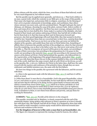 fellow-citizens with the saints, which the Jews, even those of them that believed, would
be very much disgusted at, but without reason.
But the parable may be applied more generally, and shows us, 1. That God is debtor to
no man; a great truth, which the contents in our Bible give as the scope of this parable. 2.
That many who begin last, and promise little in religion, sometimes, by the blessing of
God, arrive at greater attainments in knowledge, grace, and usefulness, than others
whose entrance was more early, and who promised fairer. Though Cushi gets the start of
Ahimaaz, yet Ahimaaz, choosing the way of the plain, outruns Cushi. John is swifter of
foot, and comes first to the sepulchre: but Peter has more courage, and goes first into it.
Thus many that are last shall be first. Some make it a caution to the disciples, who had
boasted of their timely and zealous embracing of Christ; they had left all, to follow him;
but let them look to it, that they keep up their zeal; let them press forward and
persevere; else their good beginnings will avail them little; they that seemed to be first,
would be last. Sometimes those that are converted later in their lives, outstrip those that
are converted earlier. Paul was as one born out of due time, yet came not behind the
chiefest of the apostles, and outdid those that were in Christ before him. Something of
affinity there is between this parable and that of the prodigal son, where he that returned
from his wandering, was as dear to his father as he was, that never went astray; first and
last alike. 3. That the recompence of reward will be given to the saints, not according to
the time of their conversion, but according to the preparations for it by grace in this
world; not according to the seniority (Gen_43:33), but according to the measure of the
stature of the fulness of Christ. Christ had promised the apostles, who followed him in
the regeneration, at the beginning of the gospel dispensation, great glory (Mat_19:28);
but he now tells them that those who are in like manner faithful to him, even in the latter
end of the world, shall have the same reward, shall sit with Christ on his throne, as well
as the apostles, Rev. 2:26-3:21. Sufferers for Christ in the latter days, shall have the same
reward with the martyrs and confessors of the primitive times, though they are more
celebrated; and faithful ministers now, the same with the first fathers.
We have two things in the parable; the agreement with the labourers, and the account
with them.
(1.) Here is the agreement made with the labourers (Mat_20:1-7); and here it will be
asked, as usual,
[1.] Who hires them? A man that is a householder. God is the great Householder, whose
we are, and whom we serve; as a householder, he has work that he will have to be done,
and servants that he will have to be doing; he has a great family in heaven and earth,
which is named from Jesus Christ (Eph_3:15), which he is Owner and Ruler of. God
hires labourers, not because he needs them or their services (for, if we be righteous,
what do we unto him?), but as some charitable generous householders keep poor men to
work, in kindness to them, to save them from idleness and poverty, and pay them for
working for themselves.
JAMISO , "Mat_20:1-16. Parable of the laborers in the vineyard.
This parable, recorded only by Matthew, is closely connected with the end of the
nineteenth chapter, being spoken with reference to Peter’s question as to how it should
fare with those who, like himself, had left all for Christ. It is designed to show that while
they would be richly rewarded, a certain equity would still be observed towards later
converts and workmen in His service.
For the kingdom of heaven is like unto a man that is an householder, etc.
— The figure of a vineyard, to represent the rearing of souls for heaven, the culture
 
