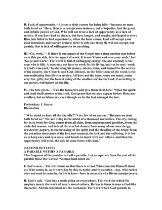 II. Lack of opportunity.—Listen to their reason for being idle—‘because no man
hath hired us.’ Here, then, is a conspicuous instance, not of injustice, but the great
and infinite justice of God, Who will not treat a lack of opportunity as a lack of
service. If you have had no chance, but have longed, and sought, and hoped to serve
Him, but failed to find opportunity, when the hour comes, God will accept your
good intentions and sincere desires; there is only one thing He will not accept, but
punish, that is lack of willingness to do anything.
III. ‘Go, work.’—If there is one aspect of the Gospel more than another put before
us in this parable, it is the aspect of work. It is not ‘Come and save your souls,’ but
‘Go ye and work!’ The world is full of unflagging energy; the one anomaly is the
man who is idle. A man may not have to work for his living, and yet he may ‘work
in God’s vineyard,’ by devoting his money, talents, time, and himself to the service
of his country, the Church, and God. Idleness, in the Bible sense of the word, is the
non-realisation that life is a service. All have not the same, some not many, some
very few, gifts; but the honest doing of the smallest service for God, if according to
our power, will hallow all the life.
IV. The hire given.—‘Call the labourers and give them their hire.’ When the quick
and dead shall answer to that call, God grant that we may appear before Him, not
as idlers, but as labourers, even though we be the last amongst the last.
Prebendary J. Storrs.
Illustration
‘“Why stand ye here all the day idle?” Very few of us can say, “Because no man
hath hired us.” We are living in the midst of a thousand necessities. The cry, calling
for us to work for God, comes from all sides, from undermanned parishes, from the
underfed masses, and indeed the overfed classes; from many of our own clergy,
crushed by penury, to the breaking of the spirit and the clouding of the brain; from
the countless thousands of the lost and tempted, the sick and the suffering. It is for
us to keep ears and eyes open, and hearts in touch with our fellows, and then the
opportunity will arise, the call, in some form, will come.’
(SECO D OUTLI E)
A PARABLE WITHI A PARABLE
This fragment of the parable is itself a parable. Let us separate from the rest of the
parable these five words: ‘ o man hath hired us.’
I. God’s care.—The text shows us that there is a God Who concerns Himself about
us, Who comes in, as it were, day by day to notice and to question—nay, who rather
does not need to come in, for He is here—here in necessity of a Divine omnipresence.
II. God’s call.—God has a work going on everywhere. The work for which He
employs men is the work of man’s moral culture. He has to form in man a God-like
character. All His redeemed are the workmen. The work which God permits to
 