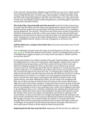 of the vineyard, who hired him, obliged to pay him till the sun was set (t), which was the
time of his going forth from his labour (u). This even may be understood, either of the
evening of the Jewish state, upon the calling of the Gentiles; or of the end of the world,
the close of the Gospel dispensation; when the work of it will be over, when all the elect
of God, Jews and Gentiles, shall be called and gathered in, and all brought to repentance
towards God, and faith in Christ.
The lord of the vineyard saith unto his steward: by the lord of the vineyard may
be meant God the Father, who has chosen and separated the vineyard of the church for
himself; and has made it the care and charge of his Son Jesus Christ; who, as mediator,
may be designed by "his steward"; who has not only all the stores of grace in his hand, to
distribute to his people, in this life, as their cases require; but has also eternal life and
happiness in his possession for them; not only the promise of it, but that itself; and has a
power of giving it to as many as the Father hath given him; and which he, the righteous
judge, and faithful steward, will give at the day of judgment, to all that love his
appearing.
Call the labourers, and give them their hire; the proper time being come: for the
Jews say (w).
"it is an affirmative precept to give the wages of an hired person in its time; as it is said,
Deu_24:15 at "his day thou shalt give him his hire"; and if it is prolonged after its time, it
is transgressing a negative precept, as it is said, (in the same place,) "neither shall the
sun go down upon it."''
So Jews and Gentiles were called to partake of the same Gospel privileges; and so will all
the faithful labourers in the Lord's vineyard be called together, and have the reward of
eternal life bestowed upon them, and be bid to enter into the joy of their Lord, and
inherit the kingdom prepared for them, as they before were ordered to go into the
vineyard, and work. And though eternal life may be called hire or reward, because as hire
is given to labourers, so is eternal life; and as that is given at the even and close of the
day, and when the labourer has done his work, so everlasting glory will be given to the
saints at the end of life, and when they have done the will and work of God: yet it will not
be bestowed by way of merit, or, as if there was a just proportion between the work,
labour, and services of the saints, and the glory that shall be revealed in them. Their
purest services, even their sufferings for Christ, are not worthy to be compared with
that; nor are there any that are done by them, but what are due to God, what he has a
right unto, and are their duty to perform; so that when they are done by them in the best
and most perfect manner, they are but unprofitable servants: nor can they, by anything
they do, be profitable to God, or give anything to him, which can be obligatory upon him,
to do anything for them, or be a valuable consideration for anything they should receive
from him; and therefore they cannot merit anything at his hand, and much less eternal
life: besides, their services are impure and imperfect, and whenever anything is well
done by them, it is done not by their own strength and might, but by the assistance and
grace of God; and therefore they can have no demand upon him for what they do: eternal
life, though a reward, is not a reward of debt, but of grace; it is the free gift of God
through Christ; God has graciously promised it in the covenant of his grace, before the
world began; he has given it into the hands of his Son for his people, with whom it is
sure; and he gives it freely to all the sheep the Father has given him.
Beginning from the last unto the first; beginning with the last that was called and
 