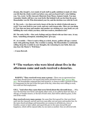 dreams, like Joseph’s, were made of such stuff as godly ambition is made of; when
you felt that the whole world was before you, and you heard God’s voice bidding
you, ‘Go, work,’ in His vineyard. Illustrate from Moses, Samuel, Isaiah. You may
remember faintly still how you went forth. But behind it all you feel that the great
Householder was He Who determined your lot, and the decision was with the Lord.
II. The work.—Are there not twelve hours of the day in which it behoveth man to
work? You went forth to your work, and now each season asks, ‘How are you doing
it? ow that one hour and another and another are striking over your head, are you
fulfilling the work which you then, with best resolves, intended to do?’
III. The unity in life.—Our early feelings and joys blend with our later ones. At any
hour, ‘something attempted, something done’ gives joy.
IV. At eventide.—There is such a thing as a dark, dreary, godless old age; a sunset
dark with gathering clouds. The eventide is coming. The Householder is continually
calling. Keep the eventide in your thoughts, the reckoning in your faith, that you
may hear the Master’s ‘Well done.’
—Canon Rowsell.
9 “The workers who were hired about five in the
afternoon came and each received a denarius.
BAR ES, "They received every man a penny - There was no agreement how
much they should receive, but merely that justice should be done, Mat_20:4-5, Mat_
20:7. The householder supposed they had earned it, or chose to make a present to them
to compensate for the loss of the first part of the day, when they were willing to work,
but could not find employment.
GILL, "And when they came that were hired about the eleventh hour,.... Who
were the last that were hired; and signify either such, as are called in their last days, in
old age; or Gentile sinners; or the last of God's elect, that will be called by grace, in the
end of the world:
they received every man a penny: the same they first agreed for, that were hired
early into the vineyard; and all, and every man alike, not one more and another less. So
the same church privileges and immunities are common to all believers, Jews or
Gentiles, sooner or later called; and equal title give to the same eternal life and
happiness, which will be enjoyed alike, by one saint as another: they are all loved with
 