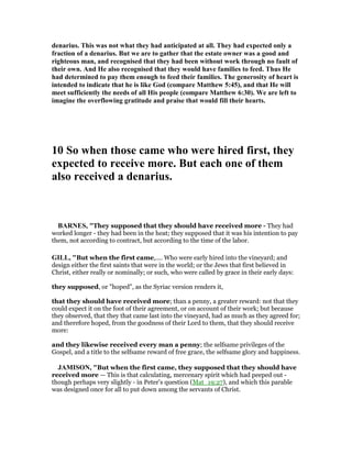 denarius. This was not what they had anticipated at all. They had expected only a
fraction of a denarius. But we are to gather that the estate owner was a good and
righteous man, and recognised that they had been without work through no fault of
their own. And He also recognised that they would have families to feed. Thus He
had determined to pay them enough to feed their families. The generosity of heart is
intended to indicate that he is like God (compare Matthew 5:45), and that He will
meet sufficiently the needs of all His people (compare Matthew 6:30). We are left to
imagine the overflowing gratitude and praise that would fill their hearts.
10 So when those came who were hired first, they
expected to receive more. But each one of them
also received a denarius.
BAR ES, "They supposed that they should have received more - They had
worked longer - they had been in the heat; they supposed that it was his intention to pay
them, not according to contract, but according to the time of the labor.
GILL, "But when the first came,.... Who were early hired into the vineyard; and
design either the first saints that were in the world; or the Jews that first believed in
Christ, either really or nominally; or such, who were called by grace in their early days:
they supposed, or "hoped", as the Syriac version renders it,
that they should have received more; than a penny, a greater reward: not that they
could expect it on the foot of their agreement, or on account of their work; but because
they observed, that they that came last into the vineyard, had as much as they agreed for;
and therefore hoped, from the goodness of their Lord to them, that they should receive
more:
and they likewise received every man a penny; the selfsame privileges of the
Gospel, and a title to the selfsame reward of free grace, the selfsame glory and happiness.
JAMISO , "But when the first came, they supposed that they should have
received more — This is that calculating, mercenary spirit which had peeped out -
though perhaps very slightly - in Peter’s question (Mat_19:27), and which this parable
was designed once for all to put down among the servants of Christ.
 
